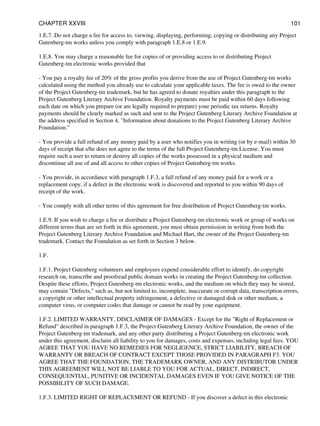 1.E.7. Do not charge a fee for access to, viewing, displaying, performing, copying or distributing any Project
Gutenberg-tm works unless you comply with paragraph 1.E.8 or 1.E.9.
1.E.8. You may charge a reasonable fee for copies of or providing access to or distributing Project
Gutenberg-tm electronic works provided that
- You pay a royalty fee of 20% of the gross profits you derive from the use of Project Gutenberg-tm works
calculated using the method you already use to calculate your applicable taxes. The fee is owed to the owner
of the Project Gutenberg-tm trademark, but he has agreed to donate royalties under this paragraph to the
Project Gutenberg Literary Archive Foundation. Royalty payments must be paid within 60 days following
each date on which you prepare (or are legally required to prepare) your periodic tax returns. Royalty
payments should be clearly marked as such and sent to the Project Gutenberg Literary Archive Foundation at
the address specified in Section 4, "Information about donations to the Project Gutenberg Literary Archive
Foundation."
- You provide a full refund of any money paid by a user who notifies you in writing (or by e-mail) within 30
days of receipt that s/he does not agree to the terms of the full Project Gutenberg-tm License. You must
require such a user to return or destroy all copies of the works possessed in a physical medium and
discontinue all use of and all access to other copies of Project Gutenberg-tm works.
- You provide, in accordance with paragraph 1.F.3, a full refund of any money paid for a work or a
replacement copy, if a defect in the electronic work is discovered and reported to you within 90 days of
receipt of the work.
- You comply with all other terms of this agreement for free distribution of Project Gutenberg-tm works.
1.E.9. If you wish to charge a fee or distribute a Project Gutenberg-tm electronic work or group of works on
different terms than are set forth in this agreement, you must obtain permission in writing from both the
Project Gutenberg Literary Archive Foundation and Michael Hart, the owner of the Project Gutenberg-tm
trademark. Contact the Foundation as set forth in Section 3 below.
1.F.
1.F.1. Project Gutenberg volunteers and employees expend considerable effort to identify, do copyright
research on, transcribe and proofread public domain works in creating the Project Gutenberg-tm collection.
Despite these efforts, Project Gutenberg-tm electronic works, and the medium on which they may be stored,
may contain "Defects," such as, but not limited to, incomplete, inaccurate or corrupt data, transcription errors,
a copyright or other intellectual property infringement, a defective or damaged disk or other medium, a
computer virus, or computer codes that damage or cannot be read by your equipment.
1.F.2. LIMITED WARRANTY, DISCLAIMER OF DAMAGES - Except for the "Right of Replacement or
Refund" described in paragraph 1.F.3, the Project Gutenberg Literary Archive Foundation, the owner of the
Project Gutenberg-tm trademark, and any other party distributing a Project Gutenberg-tm electronic work
under this agreement, disclaim all liability to you for damages, costs and expenses, including legal fees. YOU
AGREE THAT YOU HAVE NO REMEDIES FOR NEGLIGENCE, STRICT LIABILITY, BREACH OF
WARRANTY OR BREACH OF CONTRACT EXCEPT THOSE PROVIDED IN PARAGRAPH F3. YOU
AGREE THAT THE FOUNDATION, THE TRADEMARK OWNER, AND ANY DISTRIBUTOR UNDER
THIS AGREEMENT WILL NOT BE LIABLE TO YOU FOR ACTUAL, DIRECT, INDIRECT,
CONSEQUENTIAL, PUNITIVE OR INCIDENTAL DAMAGES EVEN IF YOU GIVE NOTICE OF THE
POSSIBILITY OF SUCH DAMAGE.
1.F.3. LIMITED RIGHT OF REPLACEMENT OR REFUND - If you discover a defect in this electronic
CHAPTER XXVIII 101
 