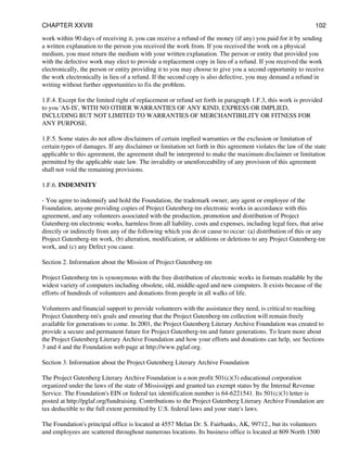 work within 90 days of receiving it, you can receive a refund of the money (if any) you paid for it by sending
a written explanation to the person you received the work from. If you received the work on a physical
medium, you must return the medium with your written explanation. The person or entity that provided you
with the defective work may elect to provide a replacement copy in lieu of a refund. If you received the work
electronically, the person or entity providing it to you may choose to give you a second opportunity to receive
the work electronically in lieu of a refund. If the second copy is also defective, you may demand a refund in
writing without further opportunities to fix the problem.
1.F.4. Except for the limited right of replacement or refund set forth in paragraph 1.F.3, this work is provided
to you 'AS-IS', WITH NO OTHER WARRANTIES OF ANY KIND, EXPRESS OR IMPLIED,
INCLUDING BUT NOT LIMITED TO WARRANTIES OF MERCHANTIBILITY OR FITNESS FOR
ANY PURPOSE.
1.F.5. Some states do not allow disclaimers of certain implied warranties or the exclusion or limitation of
certain types of damages. If any disclaimer or limitation set forth in this agreement violates the law of the state
applicable to this agreement, the agreement shall be interpreted to make the maximum disclaimer or limitation
permitted by the applicable state law. The invalidity or unenforceability of any provision of this agreement
shall not void the remaining provisions.
1.F.6. INDEMNITY
- You agree to indemnify and hold the Foundation, the trademark owner, any agent or employee of the
Foundation, anyone providing copies of Project Gutenberg-tm electronic works in accordance with this
agreement, and any volunteers associated with the production, promotion and distribution of Project
Gutenberg-tm electronic works, harmless from all liability, costs and expenses, including legal fees, that arise
directly or indirectly from any of the following which you do or cause to occur: (a) distribution of this or any
Project Gutenberg-tm work, (b) alteration, modification, or additions or deletions to any Project Gutenberg-tm
work, and (c) any Defect you cause.
Section 2. Information about the Mission of Project Gutenberg-tm
Project Gutenberg-tm is synonymous with the free distribution of electronic works in formats readable by the
widest variety of computers including obsolete, old, middle-aged and new computers. It exists because of the
efforts of hundreds of volunteers and donations from people in all walks of life.
Volunteers and financial support to provide volunteers with the assistance they need, is critical to reaching
Project Gutenberg-tm's goals and ensuring that the Project Gutenberg-tm collection will remain freely
available for generations to come. In 2001, the Project Gutenberg Literary Archive Foundation was created to
provide a secure and permanent future for Project Gutenberg-tm and future generations. To learn more about
the Project Gutenberg Literary Archive Foundation and how your efforts and donations can help, see Sections
3 and 4 and the Foundation web page at http://www.pglaf.org.
Section 3. Information about the Project Gutenberg Literary Archive Foundation
The Project Gutenberg Literary Archive Foundation is a non profit 501(c)(3) educational corporation
organized under the laws of the state of Mississippi and granted tax exempt status by the Internal Revenue
Service. The Foundation's EIN or federal tax identification number is 64-6221541. Its 501(c)(3) letter is
posted at http://pglaf.org/fundraising. Contributions to the Project Gutenberg Literary Archive Foundation are
tax deductible to the full extent permitted by U.S. federal laws and your state's laws.
The Foundation's principal office is located at 4557 Melan Dr. S. Fairbanks, AK, 99712., but its volunteers
and employees are scattered throughout numerous locations. Its business office is located at 809 North 1500
CHAPTER XXVIII 102
 