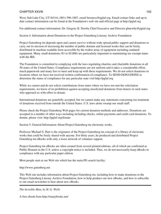 West, Salt Lake City, UT 84116, (801) 596-1887, email business@pglaf.org. Email contact links and up to
date contact information can be found at the Foundation's web site and official page at http://pglaf.org
For additional contact information: Dr. Gregory B. Newby Chief Executive and Director gbnewby@pglaf.org
Section 4. Information about Donations to the Project Gutenberg Literary Archive Foundation
Project Gutenberg-tm depends upon and cannot survive without wide spread public support and donations to
carry out its mission of increasing the number of public domain and licensed works that can be freely
distributed in machine readable form accessible by the widest array of equipment including outdated
equipment. Many small donations ($1 to $5,000) are particularly important to maintaining tax exempt status
with the IRS.
The Foundation is committed to complying with the laws regulating charities and charitable donations in all
50 states of the United States. Compliance requirements are not uniform and it takes a considerable effort,
much paperwork and many fees to meet and keep up with these requirements. We do not solicit donations in
locations where we have not received written confirmation of compliance. To SEND DONATIONS or
determine the status of compliance for any particular state visit http://pglaf.org
While we cannot and do not solicit contributions from states where we have not met the solicitation
requirements, we know of no prohibition against accepting unsolicited donations from donors in such states
who approach us with offers to donate.
International donations are gratefully accepted, but we cannot make any statements concerning tax treatment
of donations received from outside the United States. U.S. laws alone swamp our small staff.
Please check the Project Gutenberg Web pages for current donation methods and addresses. Donations are
accepted in a number of other ways including including checks, online payments and credit card donations. To
donate, please visit: http://pglaf.org/donate
Section 5. General Information About Project Gutenberg-tm electronic works.
Professor Michael S. Hart is the originator of the Project Gutenberg-tm concept of a library of electronic
works that could be freely shared with anyone. For thirty years, he produced and distributed Project
Gutenberg-tm eBooks with only a loose network of volunteer support.
Project Gutenberg-tm eBooks are often created from several printed editions, all of which are confirmed as
Public Domain in the U.S. unless a copyright notice is included. Thus, we do not necessarily keep eBooks in
compliance with any particular paper edition.
Most people start at our Web site which has the main PG search facility:
http://www.gutenberg.net
This Web site includes information about Project Gutenberg-tm, including how to make donations to the
Project Gutenberg Literary Archive Foundation, how to help produce our new eBooks, and how to subscribe
to our email newsletter to hear about new eBooks.
The Invisible Man, by H. G. Wells
A free ebook from http://manybooks.net/
CHAPTER XXVIII 103
 