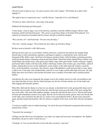 "He don't want no help, he says," he said in answer to his wife's inquiry. "We'd better be a-takin' of his
luggage in."
"He ought to have it cauterised at once," said Mr. Huxter; "especially if it's at all inflamed."
"I'd shoot en, that's what I'd do," said a lady in the group.
Suddenly the dog began growling again.
"Come along," cried an angry voice in the doorway, and there stood the muffled stranger with his collar
turned up, and his hat-brim bent down. "The sooner you get those things in the better I'll be pleased." It is
stated by an anonymous bystander that his trousers and gloves had been changed.
"Was you hurt, sir?" said Fearenside. "I'm rare sorry the darg--"
"Not a bit," said the stranger. "Never broke the skin. Hurry up with those things."
He then swore to himself, so Mr. Hall asserts.
Directly the first crate was, in accordance with his directions, carried into the parlour, the stranger flung
himself upon it with extraordinary eagerness, and began to unpack it, scattering the straw with an utter
disregard of Mrs. Hall's carpet. And from it he began to produce bottles--little fat bottles containing powders,
small and slender bottles containing coloured and white fluids, fluted blue bottles labeled Poison, bottles with
round bodies and slender necks, large green-glass bottles, large white-glass bottles, bottles with glass stoppers
and frosted labels, bottles with fine corks, bottles with bungs, bottles with wooden caps, wine bottles, salad-oil
bottles--putting them in rows on the chiffonnier, on the mantel, on the table under the window, round the
floor, on the bookshelf--everywhere. The chemist's shop in Bramblehurst could not boast half so many. Quite
a sight it was. Crate after crate yielded bottles, until all six were empty and the table high with straw; the only
things that came out of these crates besides the bottles were a number of test-tubes and a carefully packed
balance.
And directly the crates were unpacked, the stranger went to the window and set to work, not troubling in the
least about the litter of straw, the fire which had gone out, the box of books outside, nor for the trunks and
other luggage that had gone upstairs.
When Mrs. Hall took his dinner in to him, he was already so absorbed in his work, pouring little drops out of
the bottles into test-tubes, that he did not hear her until she had swept away the bulk of the straw and put the
tray on the table, with some little emphasis perhaps, seeing the state that the floor was in. Then he half turned
his head and immediately turned it away again. But she saw he had removed his glasses; they were beside him
on the table, and it seemed to her that his eye sockets were extraordinarily hollow. He put on his spectacles
again, and then turned and faced her. She was about to complain of the straw on the floor when he anticipated
her.
"I wish you wouldn't come in without knocking," he said in the tone of abnormal exasperation that seemed so
characteristic of him.
"I knocked, but seemingly--"
"Perhaps you did. But in my investigations--my really very urgent and necessary investigations--the slightest
disturbance, the jar of a door--I must ask you--"
"Certainly, sir. You can turn the lock if you're like that, you know. Any time."
CHAPTER III 11
 