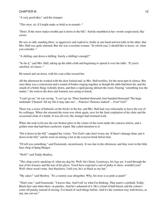 "A very good idea," said the stranger.
"This stror, sir, if I might make so bold as to remark--"
"Don't. If the straw makes trouble put it down in the bill." And he mumbled at her--words suspiciously like
curses.
He was so odd, standing there, so aggressive and explosive, bottle in one hand and test-tube in the other, that
Mrs. Hall was quite alarmed. But she was a resolute woman. "In which case, I should like to know, sir, what
you consider--"
"A shilling--put down a shilling. Surely a shilling's enough?"
"So be it," said Mrs. Hall, taking up the table-cloth and beginning to spread it over the table. "If you're
satisfied, of course--"
He turned and sat down, with his coat-collar toward her.
All the afternoon he worked with the door locked and, as Mrs. Hall testifies, for the most part in silence. But
once there was a concussion and a sound of bottles ringing together as though the table had been hit, and the
smash of a bottle flung violently down, and then a rapid pacing athwart the room. Fearing "something was the
matter," she went to the door and listened, not caring to knock.
"I can't go on," he was raving. "I can't go on. Three hundred thousand, four hundred thousand! The huge
multitude! Cheated! All my life it may take me! ... Patience! Patience indeed! ... Fool! fool!"
There was a noise of hobnails on the bricks in the bar, and Mrs. Hall had very reluctantly to leave the rest of
his soliloquy. When she returned the room was silent again, save for the faint crepitation of his chair and the
occasional clink of a bottle. It was all over; the stranger had resumed work.
When she took in his tea she saw broken glass in the corner of the room under the concave mirror, and a
golden stain that had been carelessly wiped. She called attention to it.
"Put it down in the bill," snapped her visitor. "For God's sake don't worry me. If there's damage done, put it
down in the bill," and he went on ticking a list in the exercise book before him.
"I'll tell you something," said Fearenside, mysteriously. It was late in the afternoon, and they were in the little
beer-shop of Iping Hanger.
"Well?" said Teddy Henfrey.
"This chap you're speaking of, what my dog bit. Well--he's black. Leastways, his legs are. I seed through the
tear of his trousers and the tear of his glove. You'd have expected a sort of pinky to show, wouldn't you?
Well--there wasn't none. Just blackness. I tell you, he's as black as my hat."
"My sakes!" said Henfrey. "It's a rummy case altogether. Why, his nose is as pink as paint!"
"That's true," said Fearenside. "I knows that. And I tell 'ee what I'm thinking. That marn's a piebald, Teddy.
Black here and white there--in patches. And he's ashamed of it. He's a kind of half-breed, and the colour's
come off patchy instead of mixing. I've heard of such things before. And it's the common way with horses, as
any one can see."
CHAPTER III 12
 