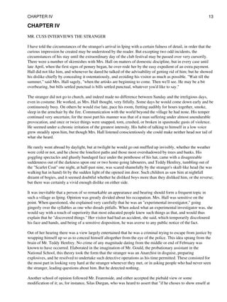 CHAPTER IV
MR. CUSS INTERVIEWS THE STRANGER
I have told the circumstances of the stranger's arrival in Iping with a certain fulness of detail, in order that the
curious impression he created may be understood by the reader. But excepting two odd incidents, the
circumstances of his stay until the extraordinary day of the club festival may be passed over very cursorily.
There were a number of skirmishes with Mrs. Hall on matters of domestic discipline, but in every case until
late April, when the first signs of penury began, he over-rode her by the easy expedient of an extra payment.
Hall did not like him, and whenever he dared he talked of the advisability of getting rid of him; but he showed
his dislike chiefly by concealing it ostentatiously, and avoiding his visitor as much as possible. "Wait till the
summer," said Mrs. Hall sagely, "when the artisks are beginning to come. Then we'll see. He may be a bit
overbearing, but bills settled punctual is bills settled punctual, whatever you'd like to say."
The stranger did not go to church, and indeed made no difference between Sunday and the irreligious days,
even in costume. He worked, as Mrs. Hall thought, very fitfully. Some days he would come down early and be
continuously busy. On others he would rise late, pace his room, fretting audibly for hours together, smoke,
sleep in the armchair by the fire. Communication with the world beyond the village he had none. His temper
continued very uncertain; for the most part his manner was that of a man suffering under almost unendurable
provocation, and once or twice things were snapped, torn, crushed, or broken in spasmodic gusts of violence.
He seemed under a chronic irritation of the greatest intensity. His habit of talking to himself in a low voice
grew steadily upon him, but though Mrs. Hall listened conscientiously she could make neither head nor tail of
what she heard.
He rarely went abroad by daylight, but at twilight he would go out muffled up invisibly, whether the weather
were cold or not, and he chose the loneliest paths and those most overshadowed by trees and banks. His
goggling spectacles and ghastly bandaged face under the penthouse of his hat, came with a disagreeable
suddenness out of the darkness upon one or two home-going labourers, and Teddy Henfrey, tumbling out of
the "Scarlet Coat" one night, at half-past nine, was scared shamefully by the stranger's skull-like head (he was
walking hat in hand) lit by the sudden light of the opened inn door. Such children as saw him at nightfall
dreamt of bogies, and it seemed doubtful whether he disliked boys more than they disliked him, or the reverse;
but there was certainly a vivid enough dislike on either side.
It was inevitable that a person of so remarkable an appearance and bearing should form a frequent topic in
such a village as Iping. Opinion was greatly divided about his occupation. Mrs. Hall was sensitive on the
point. When questioned, she explained very carefully that he was an "experimental investigator," going
gingerly over the syllables as one who dreads pitfalls. When asked what an experimental investigator was, she
would say with a touch of superiority that most educated people knew such things as that, and would thus
explain that he "discovered things." Her visitor had had an accident, she said, which temporarily discoloured
his face and hands, and being of a sensitive disposition, he was averse to any public notice of the fact.
Out of her hearing there was a view largely entertained that he was a criminal trying to escape from justice by
wrapping himself up so as to conceal himself altogether from the eye of the police. This idea sprang from the
brain of Mr. Teddy Henfrey. No crime of any magnitude dating from the middle or end of February was
known to have occurred. Elaborated in the imagination of Mr. Gould, the probationary assistant in the
National School, this theory took the form that the stranger was an Anarchist in disguise, preparing
explosives, and he resolved to undertake such detective operations as his time permitted. These consisted for
the most part in looking very hard at the stranger whenever they met, or in asking people who had never seen
the stranger, leading questions about him. But he detected nothing.
Another school of opinion followed Mr. Fearenside, and either accepted the piebald view or some
modification of it; as, for instance, Silas Durgan, who was heard to assert that "if he choses to show enself at
CHAPTER IV 13
 