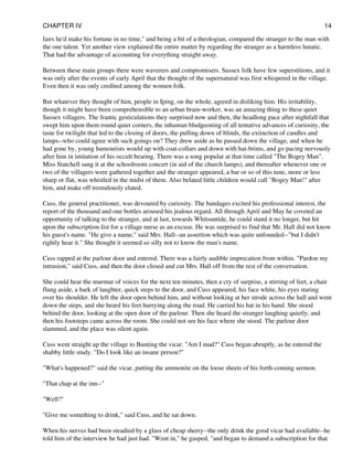 fairs he'd make his fortune in no time," and being a bit of a theologian, compared the stranger to the man with
the one talent. Yet another view explained the entire matter by regarding the stranger as a harmless lunatic.
That had the advantage of accounting for everything straight away.
Between these main groups there were waverers and compromisers. Sussex folk have few superstitions, and it
was only after the events of early April that the thought of the supernatural was first whispered in the village.
Even then it was only credited among the women folk.
But whatever they thought of him, people in Iping, on the whole, agreed in disliking him. His irritability,
though it might have been comprehensible to an urban brain-worker, was an amazing thing to these quiet
Sussex villagers. The frantic gesticulations they surprised now and then, the headlong pace after nightfall that
swept him upon them round quiet corners, the inhuman bludgeoning of all tentative advances of curiosity, the
taste for twilight that led to the closing of doors, the pulling down of blinds, the extinction of candles and
lamps--who could agree with such goings on? They drew aside as he passed down the village, and when he
had gone by, young humourists would up with coat-collars and down with hat-brims, and go pacing nervously
after him in imitation of his occult bearing. There was a song popular at that time called "The Bogey Man".
Miss Statchell sang it at the schoolroom concert (in aid of the church lamps), and thereafter whenever one or
two of the villagers were gathered together and the stranger appeared, a bar or so of this tune, more or less
sharp or flat, was whistled in the midst of them. Also belated little children would call "Bogey Man!" after
him, and make off tremulously elated.
Cuss, the general practitioner, was devoured by curiosity. The bandages excited his professional interest, the
report of the thousand and one bottles aroused his jealous regard. All through April and May he coveted an
opportunity of talking to the stranger, and at last, towards Whitsuntide, he could stand it no longer, but hit
upon the subscription-list for a village nurse as an excuse. He was surprised to find that Mr. Hall did not know
his guest's name. "He give a name," said Mrs. Hall--an assertion which was quite unfounded--"but I didn't
rightly hear it." She thought it seemed so silly not to know the man's name.
Cuss rapped at the parlour door and entered. There was a fairly audible imprecation from within. "Pardon my
intrusion," said Cuss, and then the door closed and cut Mrs. Hall off from the rest of the conversation.
She could hear the murmur of voices for the next ten minutes, then a cry of surprise, a stirring of feet, a chair
flung aside, a bark of laughter, quick steps to the door, and Cuss appeared, his face white, his eyes staring
over his shoulder. He left the door open behind him, and without looking at her strode across the hall and went
down the steps, and she heard his feet hurrying along the road. He carried his hat in his hand. She stood
behind the door, looking at the open door of the parlour. Then she heard the stranger laughing quietly, and
then his footsteps came across the room. She could not see his face where she stood. The parlour door
slammed, and the place was silent again.
Cuss went straight up the village to Bunting the vicar. "Am I mad?" Cuss began abruptly, as he entered the
shabby little study. "Do I look like an insane person?"
"What's happened?" said the vicar, putting the ammonite on the loose sheets of his forth-coming sermon.
"That chap at the inn--"
"Well?"
"Give me something to drink," said Cuss, and he sat down.
When his nerves had been steadied by a glass of cheap sherry--the only drink the good vicar had available--he
told him of the interview he had just had. "Went in," he gasped, "and began to demand a subscription for that
CHAPTER IV 14
 