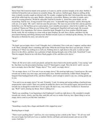 Nurse Fund. He'd stuck his hands in his pockets as I came in, and he sat down lumpily in his chair. Sniffed. I
told him I'd heard he took an interest in scientific things. He said yes. Sniffed again. Kept on sniffing all the
time; evidently recently caught an infernal cold. No wonder, wrapped up like that! I developed the nurse idea,
and all the while kept my eyes open. Bottles--chemicals--everywhere. Balance, test-tubes in stands, and a
smell of--evening primrose. Would he subscribe? Said he'd consider it. Asked him, point-blank, was he
researching. Said he was. A long research? Got quite cross. 'A damnable long research,' said he, blowing the
cork out, so to speak. 'Oh,' said I. And out came the grievance. The man was just on the boil, and my question
boiled him over. He had been given a prescription, most valuable prescription--what for he wouldn't say. Was
it medical? 'Damn you! What are you fishing after?' I apologised. Dignified sniff and cough. He resumed.
He'd read it. Five ingredients. Put it down; turned his head. Draught of air from window lifted the paper.
Swish, rustle. He was working in a room with an open fireplace, he said. Saw a flicker, and there was the
prescription burning and lifting chimneyward. Rushed towards it just as it whisked up the chimney. So! Just at
that point, to illustrate his story, out came his arm."
"Well?"
"No hand--just an empty sleeve. Lord! I thought, that's a deformity! Got a cork arm, I suppose, and has taken
it off. Then, I thought, there's something odd in that. What the devil keeps that sleeve up and open, if there's
nothing in it? There was nothing in it, I tell you. Nothing down it, right down to the joint. I could see right
down it to the elbow, and there was a glimmer of light shining through a tear of the cloth. 'Good God!' I said.
Then he stopped. Stared at me with those black goggles of his, and then at his sleeve."
"Well?"
"That's all. He never said a word; just glared, and put his sleeve back in his pocket quickly. 'I was saying,' said
he, 'that there was the prescription burning, wasn't I?' Interrogative cough. 'How the devil,' said I, 'can you
move an empty sleeve like that?' 'Empty sleeve?' 'Yes,' said I, 'an empty sleeve.'
"'It's an empty sleeve, is it? You saw it was an empty sleeve?' He stood up right away. I stood up too. He came
towards me in three very slow steps, and stood quite close. Sniffed venomously. I didn't flinch, though I'm
hanged if that bandaged knob of his, and those blinkers, aren't enough to unnerve any one, coming quietly up
to you.
"'You said it was an empty sleeve?' he said. 'Certainly,' I said. At staring and saying nothing a barefaced man,
unspectacled, starts scratch. Then very quietly he pulled his sleeve out of his pocket again, and raised his arm
towards me as though he would show it to me again. He did it very, very slowly. I looked at it. Seemed an
age. 'Well?' said I, clearing my throat, 'there's nothing in it.'
"Had to say something. I was beginning to feel frightened. I could see right down it. He extended it straight
towards me, slowly, slowly--just like that--until the cuff was six inches from my face. Queer thing to see an
empty sleeve come at you like that! And then--"
"Well?"
"Something--exactly like a finger and thumb it felt--nipped my nose."
Bunting began to laugh.
"There wasn't anything there!" said Cuss, his voice running up into a shriek at the "there." "It's all very well
for you to laugh, but I tell you I was so startled, I hit his cuff hard, and turned around, and cut out of the
room--I left him--"
CHAPTER IV 15
 