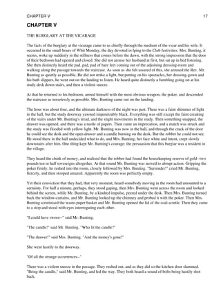 CHAPTER V
THE BURGLARY AT THE VICARAGE
The facts of the burglary at the vicarage came to us chiefly through the medium of the vicar and his wife. It
occurred in the small hours of Whit Monday, the day devoted in Iping to the Club festivities. Mrs. Bunting, it
seems, woke up suddenly in the stillness that comes before the dawn, with the strong impression that the door
of their bedroom had opened and closed. She did not arouse her husband at first, but sat up in bed listening.
She then distinctly heard the pad, pad, pad of bare feet coming out of the adjoining dressing-room and
walking along the passage towards the staircase. As soon as she felt assured of this, she aroused the Rev. Mr.
Bunting as quietly as possible. He did not strike a light, but putting on his spectacles, her dressing-gown and
his bath slippers, he went out on the landing to listen. He heard quite distinctly a fumbling going on at his
study desk down-stairs, and then a violent sneeze.
At that he returned to his bedroom, armed himself with the most obvious weapon, the poker, and descended
the staircase as noiselessly as possible. Mrs. Bunting came out on the landing.
The hour was about four, and the ultimate darkness of the night was past. There was a faint shimmer of light
in the hall, but the study doorway yawned impenetrably black. Everything was still except the faint creaking
of the stairs under Mr. Bunting's tread, and the slight movements in the study. Then something snapped, the
drawer was opened, and there was a rustle of papers. Then came an imprecation, and a match was struck and
the study was flooded with yellow light. Mr. Bunting was now in the hall, and through the crack of the door
he could see the desk and the open drawer and a candle burning on the desk. But the robber he could not see.
He stood there in the hall undecided what to do, and Mrs. Bunting, her face white and intent, crept slowly
downstairs after him. One thing kept Mr. Bunting's courage; the persuasion that this burglar was a resident in
the village.
They heard the chink of money, and realised that the robber had found the housekeeping reserve of gold--two
pounds ten in half sovereigns altogether. At that sound Mr. Bunting was nerved to abrupt action. Gripping the
poker firmly, he rushed into the room, closely followed by Mrs. Bunting. "Surrender!" cried Mr. Bunting,
fiercely, and then stooped amazed. Apparently the room was perfectly empty.
Yet their conviction that they had, that very moment, heard somebody moving in the room had amounted to a
certainty. For half a minute, perhaps, they stood gaping, then Mrs. Bunting went across the room and looked
behind the screen, while Mr. Bunting, by a kindred impulse, peered under the desk. Then Mrs. Bunting turned
back the window-curtains, and Mr. Bunting looked up the chimney and probed it with the poker. Then Mrs.
Bunting scrutinised the waste-paper basket and Mr. Bunting opened the lid of the coal-scuttle. Then they came
to a stop and stood with eyes interrogating each other.
"I could have sworn--" said Mr. Bunting.
"The candle!" said Mr. Bunting. "Who lit the candle?"
"The drawer!" said Mrs. Bunting. "And the money's gone!"
She went hastily to the doorway.
"Of all the strange occurrences--"
There was a violent sneeze in the passage. They rushed out, and as they did so the kitchen door slammed.
"Bring the candle," said Mr. Bunting, and led the way. They both heard a sound of bolts being hastily shot
back.
CHAPTER V 17
 