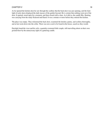 As he opened the kitchen door he saw through the scullery that the back door was just opening, and the faint
light of early dawn displayed the dark masses of the garden beyond. He is certain that nothing went out of the
door. It opened, stood open for a moment, and then closed with a slam. As it did so, the candle Mrs. Bunting
was carrying from the study flickered and flared. It was a minute or more before they entered the kitchen.
The place was empty. They refastened the back door, examined the kitchen, pantry, and scullery thoroughly,
and at last went down into the cellar. There was not a soul to be found in the house, search as they would.
Daylight found the vicar and his wife, a quaintly-costumed little couple, still marvelling about on their own
ground floor by the unnecessary light of a guttering candle.
CHAPTER V 18
 