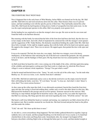 CHAPTER VI
THE FURNITURE THAT WENT MAD
Now it happened that in the early hours of Whit Monday, before Millie was hunted out for the day, Mr. Hall
and Mrs. Hall both rose and went noiselessly down into the cellar. Their business there was of a private
nature, and had something to do with the specific gravity of their beer. They had hardly entered the cellar
when Mrs. Hall found she had forgotten to bring down a bottle of sarsaparilla from their joint-room. As she
was the expert and principal operator in this affair, Hall very properly went upstairs for it.
On the landing he was surprised to see that the stranger's door was ajar. He went on into his own room and
found the bottle as he had been directed.
But returning with the bottle, he noticed that the bolts of the front door had been shot back, that the door was
in fact simply on the latch. And with a flash of inspiration he connected this with the stranger's room upstairs
and the suggestions of Mr. Teddy Henfrey. He distinctly remembered holding the candle while Mrs. Hall shot
these bolts overnight. At the sight he stopped, gaping, then with the bottle still in his hand went upstairs again.
He rapped at the stranger's door. There was no answer. He rapped again; then pushed the door wide open and
entered.
It was as he expected. The bed, the room also, was empty. And what was stranger, even to his heavy
intelligence, on the bedroom chair and along the rail of the bed were scattered the garments, the only garments
so far as he knew, and the bandages of their guest. His big slouch hat even was cocked jauntily over the
bed-post.
As Hall stood there he heard his wife's voice coming out of the depth of the cellar, with that rapid telescoping
of the syllables and interrogative cocking up of the final words to a high note, by which the West Sussex
villager is wont to indicate a brisk impatience. "George! You gart whad a wand?"
At that he turned and hurried down to her. "Janny," he said, over the rail of the cellar steps, "'tas the truth what
Henfrey sez. 'E's not in uz room, 'e en't. And the front door's onbolted."
At first Mrs. Hall did not understand, and as soon as she did she resolved to see the empty room for herself.
Hall, still holding the bottle, went first. "If 'e en't there," he said, "'is close are. And what's 'e doin' 'ithout 'is
close, then? 'Tas a most curious business."
As they came up the cellar steps they both, it was afterwards ascertained, fancied they heard the front door
open and shut, but seeing it closed and nothing there, neither said a word to the other about it at the time. Mrs.
Hall passed her husband in the passage and ran on first upstairs. Someone sneezed on the staircase. Hall,
following six steps behind, thought that he heard her sneeze. She, going on first, was under the impression
that Hall was sneezing. She flung open the door and stood regarding the room. "Of all the curious!" she said.
She heard a sniff close behind her head as it seemed, and turning, was surprised to see Hall a dozen feet off on
the topmost stair. But in another moment he was beside her. She bent forward and put her hand on the pillow
and then under the clothes.
"Cold," she said. "He's been up this hour or more."
As she did so, a most extraordinary thing happened. The bed-clothes gathered themselves together, leapt up
suddenly into a sort of peak, and then jumped headlong over the bottom rail. It was exactly as if a hand had
clutched them in the centre and flung them aside. Immediately after, the stranger's hat hopped off the
bed-post, described a whirling flight in the air through the better part of a circle, and then dashed straight at
CHAPTER VI 19
 