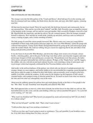 CHAPTER VII
THE UNVEILING OF THE STRANGER
The stranger went into the little parlour of the "Coach and Horses" about half-past five in the morning, and
there he remained until near midday, the blinds down, the door shut, and none, after Hall's repulse, venturing
near him.
All that time he must have fasted. Thrice he rang his bell, the third time furiously and continuously, but no
one answered him. "Him and his 'go to the devil' indeed!" said Mrs. Hall. Presently came an imperfect rumour
of the burglary at the vicarage, and two and two were put together. Hall, assisted by Wadgers, went off to find
Mr. Shuckleforth, the magistrate, and take his advice. No one ventured upstairs. How the stranger occupied
himself is unknown. Now and then he would stride violently up and down, and twice came an outburst of
curses, a tearing of paper, and a violent smashing of bottles.
The little group of scared but curious people increased. Mrs. Huxter came over; some gay young fellows
resplendent in black ready-made jackets and pique paper ties--for it was Whit Monday--joined the group with
confused interrogations. Young Archie Harker distinguished himself by going up the yard and trying to peep
under the window-blinds. He could see nothing, but gave reason for supposing that he did, and others of the
Iping youth presently joined him.
It was the finest of all possible Whit Mondays, and down the village street stood a row of nearly a dozen
booths, a shooting gallery, and on the grass by the forge were three yellow and chocolate waggons and some
picturesque strangers of both sexes putting up a cocoanut shy. The gentlemen wore blue jerseys, the ladies
white aprons and quite fashionable hats with heavy plumes. Wodger, of the "Purple Fawn," and Mr. Jaggers,
the cobbler, who also sold old second-hand ordinary bicycles, were stretching a string of union-jacks and
royal ensigns (which had originally celebrated the first Victorian Jubilee) across the road.
And inside, in the artificial darkness of the parlour, into which only one thin jet of sunlight penetrated, the
stranger, hungry we must suppose, and fearful, hidden in his uncomfortable hot wrappings, pored through his
dark glasses upon his paper or chinked his dirty little bottles, and occasionally swore savagely at the boys,
audible if invisible, outside the windows. In the corner by the fireplace lay the fragments of half a dozen
smashed bottles, and a pungent twang of chlorine tainted the air. So much we know from what was heard at
the time and from what was subsequently seen in the room.
About noon he suddenly opened his parlour door and stood glaring fixedly at the three or four people in the
bar. "Mrs. Hall," he said. Somebody went sheepishly and called for Mrs. Hall.
Mrs. Hall appeared after an interval, a little short of breath, but all the fiercer for that. Hall was still out. She
had deliberated over this scene, and she came holding a little tray with an unsettled bill upon it. "Is it your bill
you're wanting, sir?" she said.
"Why wasn't my breakfast laid? Why haven't you prepared my meals and answered my bell? Do you think I
live without eating?"
"Why isn't my bill paid?" said Mrs. Hall. "That's what I want to know."
"I told you three days ago I was awaiting a remittance--"
"I told you two days ago I wasn't going to await no remittances. You can't grumble if your breakfast waits a
bit, if my bill's been waiting these five days, can you?"
CHAPTER VII 22
 