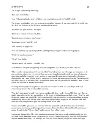 The stranger swore briefly but vividly.
"Nar, nar!" from the bar.
"And I'd thank you kindly, sir, if you'd keep your swearing to yourself, sir," said Mrs. Hall.
The stranger stood looking more like an angry diving-helmet than ever. It was universally felt in the bar that
Mrs. Hall had the better of him. His next words showed as much.
"Look here, my good woman--" he began.
"Don't 'good woman' me," said Mrs. Hall.
"I've told you my remittance hasn't come."
"Remittance indeed!" said Mrs. Hall.
"Still, I daresay in my pocket--"
"You told me three days ago that you hadn't anything but a sovereign's worth of silver upon you."
"Well, I've found some more--"
"'Ul-lo!" from the bar.
"I wonder where you found it," said Mrs. Hall.
That seemed to annoy the stranger very much. He stamped his foot. "What do you mean?" he said.
"That I wonder where you found it," said Mrs. Hall. "And before I take any bills or get any breakfasts, or do
any such things whatsoever, you got to tell me one or two things I don't understand, and what nobody don't
understand, and what everybody is very anxious to understand. I want to know what you been doing t'my
chair upstairs, and I want to know how 'tis your room was empty, and how you got in again. Them as stops in
this house comes in by the doors--that's the rule of the house, and that you didn't do, and what I want to know
is how you did come in. And I want to know--"
Suddenly the stranger raised his gloved hands clenched, stamped his foot, and said, "Stop!" with such
extraordinary violence that he silenced her instantly.
"You don't understand," he said, "who I am or what I am. I'll show you. By Heaven! I'll show you." Then he
put his open palm over his face and withdrew it. The centre of his face became a black cavity. "Here," he said.
He stepped forward and handed Mrs. Hall something which she, staring at his metamorphosed face, accepted
automatically. Then, when she saw what it was, she screamed loudly, dropped it, and staggered back. The
nose--it was the stranger's nose! pink and shining--rolled on the floor.
Then he removed his spectacles, and everyone in the bar gasped. He took off his hat, and with a violent
gesture tore at his whiskers and bandages. For a moment they resisted him. A flash of horrible anticipation
passed through the bar. "Oh, my Gard!" said some one. Then off they came.
It was worse than anything. Mrs. Hall, standing open-mouthed and horror-struck, shrieked at what she saw,
and made for the door of the house. Everyone began to move. They were prepared for scars, disfigurements,
tangible horrors, but nothing! The bandages and false hair flew across the passage into the bar, making a
CHAPTER VII 23
 