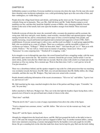 hobbledehoy jump to avoid them. Everyone tumbled on everyone else down the steps. For the man who stood
there shouting some incoherent explanation, was a solid gesticulating figure up to the coat-collar of him, and
then--nothingness, no visible thing at all!
People down the village heard shouts and shrieks, and looking up the street saw the "Coach and Horses"
violently firing out its humanity. They saw Mrs. Hall fall down and Mr. Teddy Henfrey jump to avoid
tumbling over her, and then they heard the frightful screams of Millie, who, emerging suddenly from the
kitchen at the noise of the tumult, had come upon the headless stranger from behind. These increased
suddenly.
Forthwith everyone all down the street, the sweetstuff seller, cocoanut shy proprietor and his assistant, the
swing man, little boys and girls, rustic dandies, smart wenches, smocked elders and aproned gipsies--began
running towards the inn, and in a miraculously short space of time a crowd of perhaps forty people, and
rapidly increasing, swayed and hooted and inquired and exclaimed and suggested, in front of Mrs. Hall's
establishment. Everyone seemed eager to talk at once, and the result was Babel. A small group supported Mrs.
Hall, who was picked up in a state of collapse. There was a conference, and the incredible evidence of a
vociferous eye-witness. "O Bogey!" "What's he been doin', then?" "Ain't hurt the girl, 'as 'e?" "Run at en with
a knife, I believe." "No 'ed, I tell ye. I don't mean no manner of speaking. I mean marn 'ithout a 'ed!"
"Narnsense! 'tis some conjuring trick." "Fetched off 'is wrapping, 'e did--"
In its struggles to see in through the open door, the crowd formed itself into a straggling wedge, with the more
adventurous apex nearest the inn. "He stood for a moment, I heerd the gal scream, and he turned. I saw her
skirts whisk, and he went after her. Didn't take ten seconds. Back he comes with a knife in uz hand and a loaf;
stood just as if he was staring. Not a moment ago. Went in that there door. I tell 'e, 'e ain't gart no 'ed at all.
You just missed en--"
There was a disturbance behind, and the speaker stopped to step aside for a little procession that was marching
very resolutely towards the house; first Mr. Hall, very red and determined, then Mr. Bobby Jaffers, the village
constable, and then the wary Mr. Wadgers. They had come now armed with a warrant.
People shouted conflicting information of the recent circumstances. "'Ed or no 'ed," said Jaffers, "I got to 'rest
en, and 'rest en I will."
Mr. Hall marched up the steps, marched straight to the door of the parlour and flung it open. "Constable," he
said, "do your duty."
Jaffers marched in. Hall next, Wadgers last. They saw in the dim light the headless figure facing them, with a
gnawed crust of bread in one gloved hand and a chunk of cheese in the other.
"That's him!" said Hall.
"What the devil's this?" came in a tone of angry expostulation from above the collar of the figure.
"You're a damned rum customer, mister," said Mr. Jaffers. "But 'ed or no 'ed, the warrant says 'body,' and
duty's duty--"
"Keep off!" said the figure, starting back.
Abruptly he whipped down the bread and cheese, and Mr. Hall just grasped the knife on the table in time to
save it. Off came the stranger's left glove and was slapped in Jaffers' face. In another moment Jaffers, cutting
short some statement concerning a warrant, had gripped him by the handless wrist and caught his invisible
throat. He got a sounding kick on the shin that made him shout, but he kept his grip. Hall sent the knife sliding
CHAPTER VII 24
 
