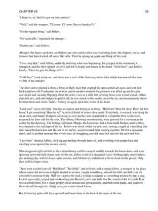 "I hope so, sir; but I've got my instructions."
"Well," said the stranger, "I'll come. I'll come. But no handcuffs."
"It's the regular thing," said Jaffers.
"No handcuffs," stipulated the stranger.
"Pardon me," said Jaffers.
Abruptly the figure sat down, and before any one could realise was was being done, the slippers, socks, and
trousers had been kicked off under the table. Then he sprang up again and flung off his coat.
"Here, stop that," said Jaffers, suddenly realising what was happening. He gripped at the waistcoat; it
struggled, and the shirt slipped out of it and left it limply and empty in his hand. "Hold him!" said Jaffers,
loudly. "Once he gets the things off--"
"Hold him!" cried everyone, and there was a rush at the fluttering white shirt which was now all that was
visible of the stranger.
The shirt-sleeve planted a shrewd blow in Hall's face that stopped his open-armed advance, and sent him
backward into old Toothsome the sexton, and in another moment the garment was lifted up and became
convulsed and vacantly flapping about the arms, even as a shirt that is being thrust over a man's head. Jaffers
clutched at it, and only helped to pull it off; he was struck in the mouth out of the air, and incontinently threw
his truncheon and smote Teddy Henfrey savagely upon the crown of his head.
"Look out!" said everybody, fencing at random and hitting at nothing. "Hold him! Shut the door! Don't let him
loose! I got something! Here he is!" A perfect Babel of noises they made. Everybody, it seemed, was being hit
all at once, and Sandy Wadgers, knowing as ever and his wits sharpened by a frightful blow in the nose,
reopened the door and led the rout. The others, following incontinently, were jammed for a moment in the
corner by the doorway. The hitting continued. Phipps, the Unitarian, had a front tooth broken, and Henfrey
was injured in the cartilage of his ear. Jaffers was struck under the jaw, and, turning, caught at something that
intervened between him and Huxter in the melee, and prevented their coming together. He felt a muscular
chest, and in another moment the whole mass of struggling, excited men shot out into the crowded hall.
"I got him!" shouted Jaffers, choking and reeling through them all, and wrestling with purple face and
swelling veins against his unseen enemy.
Men staggered right and left as the extraordinary conflict swayed swiftly towards the house door, and went
spinning down the half-dozen steps of the inn. Jaffers cried in a strangled voice--holding tight, nevertheless,
and making play with his knee--spun around, and fell heavily undermost with his head on the gravel. Only
then did his fingers relax.
There were excited cries of "Hold him!" "Invisible!" and so forth, and a young fellow, a stranger in the place
whose name did not come to light, rushed in at once, caught something, missed his hold, and fell over the
constable's prostrate body. Half-way across the road a woman screamed as something pushed by her; a dog,
kicked apparently, yelped and ran howling into Huxter's yard, and with that the transit of the Invisible Man
was accomplished. For a space people stood amazed and gesticulating, and then came panic, and scattered
them abroad through the village as a gust scatters dead leaves.
But Jaffers lay quite still, face upward and knees bent, at the foot of the steps of the inn.
CHAPTER VII 26
 