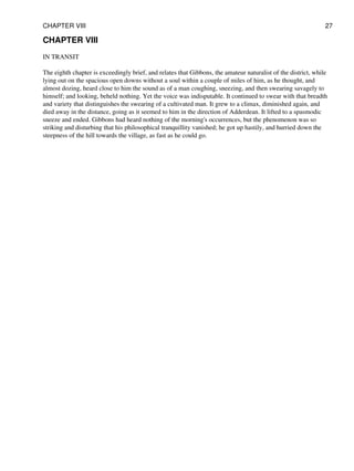 CHAPTER VIII
IN TRANSIT
The eighth chapter is exceedingly brief, and relates that Gibbons, the amateur naturalist of the district, while
lying out on the spacious open downs without a soul within a couple of miles of him, as he thought, and
almost dozing, heard close to him the sound as of a man coughing, sneezing, and then swearing savagely to
himself; and looking, beheld nothing. Yet the voice was indisputable. It continued to swear with that breadth
and variety that distinguishes the swearing of a cultivated man. It grew to a climax, diminished again, and
died away in the distance, going as it seemed to him in the direction of Adderdean. It lifted to a spasmodic
sneeze and ended. Gibbons had heard nothing of the morning's occurrences, but the phenomenon was so
striking and disturbing that his philosophical tranquillity vanished; he got up hastily, and hurried down the
steepness of the hill towards the village, as fast as he could go.
CHAPTER VIII 27
 