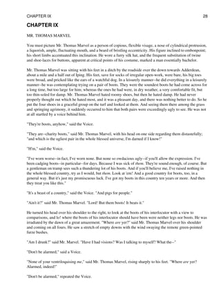 CHAPTER IX
MR. THOMAS MARVEL
You must picture Mr. Thomas Marvel as a person of copious, flexible visage, a nose of cylindrical protrusion,
a liquorish, ample, fluctuating mouth, and a beard of bristling eccentricity. His figure inclined to embonpoint;
his short limbs accentuated this inclination. He wore a furry silk hat, and the frequent substitution of twine
and shoe-laces for buttons, apparent at critical points of his costume, marked a man essentially bachelor.
Mr. Thomas Marvel was sitting with his feet in a ditch by the roadside over the down towards Adderdean,
about a mile and a half out of Iping. His feet, save for socks of irregular open-work, were bare, his big toes
were broad, and pricked like the ears of a watchful dog. In a leisurely manner--he did everything in a leisurely
manner--he was contemplating trying on a pair of boots. They were the soundest boots he had come across for
a long time, but too large for him; whereas the ones he had were, in dry weather, a very comfortable fit, but
too thin-soled for damp. Mr. Thomas Marvel hated roomy shoes, but then he hated damp. He had never
properly thought out which he hated most, and it was a pleasant day, and there was nothing better to do. So he
put the four shoes in a graceful group on the turf and looked at them. And seeing them there among the grass
and springing agrimony, it suddenly occurred to him that both pairs were exceedingly ugly to see. He was not
at all startled by a voice behind him.
"They're boots, anyhow," said the Voice.
"They are--charity boots," said Mr. Thomas Marvel, with his head on one side regarding them distastefully;
"and which is the ugliest pair in the whole blessed universe, I'm darned if I know!"
"H'm," said the Voice.
"I've worn worse--in fact, I've worn none. But none so owdacious ugly--if you'll allow the expression. I've
been cadging boots--in particular--for days. Because I was sick of them. They're sound enough, of course. But
a gentleman on tramp sees such a thundering lot of his boots. And if you'll believe me, I've raised nothing in
the whole blessed country, try as I would, but them. Look at 'em! And a good country for boots, too, in a
general way. But it's just my promiscuous luck. I've got my boots in this country ten years or more. And then
they treat you like this."
"It's a beast of a country," said the Voice. "And pigs for people."
"Ain't it?" said Mr. Thomas Marvel. "Lord! But them boots! It beats it."
He turned his head over his shoulder to the right, to look at the boots of his interlocutor with a view to
comparisons, and lo! where the boots of his interlocutor should have been were neither legs nor boots. He was
irradiated by the dawn of a great amazement. "Where are yer?" said Mr. Thomas Marvel over his shoulder
and coming on all fours. He saw a stretch of empty downs with the wind swaying the remote green-pointed
furze bushes.
"Am I drunk?" said Mr. Marvel. "Have I had visions? Was I talking to myself? What the--"
"Don't be alarmed," said a Voice.
"None of your ventriloquising me," said Mr. Thomas Marvel, rising sharply to his feet. "Where are yer?
Alarmed, indeed!"
"Don't be alarmed," repeated the Voice.
CHAPTER IX 28
 
