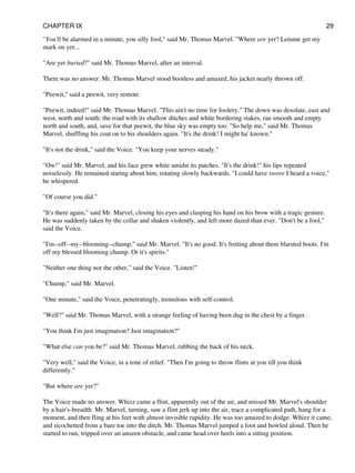"You'll be alarmed in a minute, you silly fool," said Mr. Thomas Marvel. "Where are yer? Lemme get my
mark on yer...
"Are yer buried?" said Mr. Thomas Marvel, after an interval.
There was no answer. Mr. Thomas Marvel stood bootless and amazed, his jacket nearly thrown off.
"Peewit," said a peewit, very remote.
"Peewit, indeed!" said Mr. Thomas Marvel. "This ain't no time for foolery." The down was desolate, east and
west, north and south; the road with its shallow ditches and white bordering stakes, ran smooth and empty
north and south, and, save for that peewit, the blue sky was empty too. "So help me," said Mr. Thomas
Marvel, shuffling his coat on to his shoulders again. "It's the drink! I might ha' known."
"It's not the drink," said the Voice. "You keep your nerves steady."
"Ow!" said Mr. Marvel, and his face grew white amidst its patches. "It's the drink!" his lips repeated
noiselessly. He remained staring about him, rotating slowly backwards. "I could have swore I heard a voice,"
he whispered.
"Of course you did."
"It's there again," said Mr. Marvel, closing his eyes and clasping his hand on his brow with a tragic gesture.
He was suddenly taken by the collar and shaken violently, and left more dazed than ever. "Don't be a fool,"
said the Voice.
"I'm--off--my--blooming--chump," said Mr. Marvel. "It's no good. It's fretting about them blarsted boots. I'm
off my blessed blooming chump. Or it's spirits."
"Neither one thing nor the other," said the Voice. "Listen!"
"Chump," said Mr. Marvel.
"One minute," said the Voice, penetratingly, tremulous with self-control.
"Well?" said Mr. Thomas Marvel, with a strange feeling of having been dug in the chest by a finger.
"You think I'm just imagination? Just imagination?"
"What else can you be?" said Mr. Thomas Marvel, rubbing the back of his neck.
"Very well," said the Voice, in a tone of relief. "Then I'm going to throw flints at you till you think
differently."
"But where are yer?"
The Voice made no answer. Whizz came a flint, apparently out of the air, and missed Mr. Marvel's shoulder
by a hair's-breadth. Mr. Marvel, turning, saw a flint jerk up into the air, trace a complicated path, hang for a
moment, and then fling at his feet with almost invisible rapidity. He was too amazed to dodge. Whizz it came,
and ricochetted from a bare toe into the ditch. Mr. Thomas Marvel jumped a foot and howled aloud. Then he
started to run, tripped over an unseen obstacle, and came head over heels into a sitting position.
CHAPTER IX 29
 