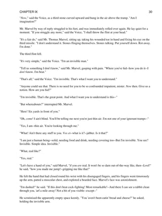 "Now," said the Voice, as a third stone curved upward and hung in the air above the tramp. "Am I
imagination?"
Mr. Marvel by way of reply struggled to his feet, and was immediately rolled over again. He lay quiet for a
moment. "If you struggle any more," said the Voice, "I shall throw the flint at your head."
"It's a fair do," said Mr. Thomas Marvel, sitting up, taking his wounded toe in hand and fixing his eye on the
third missile. "I don't understand it. Stones flinging themselves. Stones talking. Put yourself down. Rot away.
I'm done."
The third flint fell.
"It's very simple," said the Voice. "I'm an invisible man."
"Tell us something I don't know," said Mr. Marvel, gasping with pain. "Where you've hid--how you do it--I
don't know. I'm beat."
"That's all," said the Voice. "I'm invisible. That's what I want you to understand."
"Anyone could see that. There is no need for you to be so confounded impatient, mister. Now then. Give us a
notion. How are you hid?"
"I'm invisible. That's the great point. And what I want you to understand is this--"
"But whereabouts?" interrupted Mr. Marvel.
"Here! Six yards in front of you."
"Oh, come! I ain't blind. You'll be telling me next you're just thin air. I'm not one of your ignorant tramps--"
"Yes, I am--thin air. You're looking through me."
"What! Ain't there any stuff to you. Vox et--what is it?--jabber. Is it that?"
"I am just a human being--solid, needing food and drink, needing covering too--But I'm invisible. You see?
Invisible. Simple idea. Invisible."
"What, real like?"
"Yes, real."
"Let's have a hand of you," said Marvel, "if you are real. It won't be so darn out-of-the-way like, then--Lord!"
he said, "how you made me jump!--gripping me like that!"
He felt the hand that had closed round his wrist with his disengaged fingers, and his fingers went timorously
up the arm, patted a muscular chest, and explored a bearded face. Marvel's face was astonishment.
"I'm dashed!" he said. "If this don't beat cock-fighting! Most remarkable!--And there I can see a rabbit clean
through you, 'arf a mile away! Not a bit of you visible--except--"
He scrutinised the apparently empty space keenly. "You 'aven't been eatin' bread and cheese?" he asked,
holding the invisible arm.
CHAPTER IX 30
 