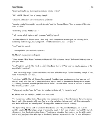 "You're quite right, and it's not quite assimilated into the system."
"Ah!" said Mr. Marvel. "Sort of ghostly, though."
"Of course, all this isn't half so wonderful as you think."
"It's quite wonderful enough for my modest wants," said Mr. Thomas Marvel. "Howjer manage it! How the
dooce is it done?"
"It's too long a story. And besides--"
"I tell you, the whole business fairly beats me," said Mr. Marvel.
"What I want to say at present is this: I need help. I have come to that--I came upon you suddenly. I was
wandering, mad with rage, naked, impotent. I could have murdered. And I saw you--"
"Lord!" said Mr. Marvel.
"I came up behind you--hesitated--went on--"
Mr. Marvel's expression was eloquent.
"--then stopped. 'Here,' I said, 'is an outcast like myself. This is the man for me.' So I turned back and came to
you--you. And--"
"Lord!" said Mr. Marvel. "But I'm all in a tizzy. May I ask--How is it? And what you may be requiring in the
way of help?--Invisible!"
"I want you to help me get clothes--and shelter--and then, with other things. I've left them long enough. If you
won't--well! But you will--must."
"Look here," said Mr. Marvel. "I'm too flabbergasted. Don't knock me about any more. And leave me go. I
must get steady a bit. And you've pretty near broken my toe. It's all so unreasonable. Empty downs, empty
sky. Nothing visible for miles except the bosom of Nature. And then comes a voice. A voice out of heaven!
And stones! And a fist--Lord!"
"Pull yourself together," said the Voice, "for you have to do the job I've chosen for you."
Mr. Marvel blew out his cheeks, and his eyes were round.
"I've chosen you," said the Voice. "You are the only man except some of those fools down there, who knows
there is such a thing as an invisible man. You have to be my helper. Help me--and I will do great things for
you. An invisible man is a man of power." He stopped for a moment to sneeze violently.
"But if you betray me," he said, "if you fail to do as I direct you--" He paused and tapped Mr. Marvel's
shoulder smartly. Mr. Marvel gave a yelp of terror at the touch. "I don't want to betray you," said Mr. Marvel,
edging away from the direction of the fingers. "Don't you go a-thinking that, whatever you do. All I want to
do is to help you--just tell me what I got to do. (Lord!) Whatever you want done, that I'm most willing to do."
CHAPTER IX 31
 