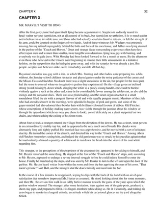 CHAPTER X
MR. MARVEL'S VISIT TO IPING
After the first gusty panic had spent itself Iping became argumentative. Scepticism suddenly reared its
head--rather nervous scepticism, not at all assured of its back, but scepticism nevertheless. It is so much easier
not to believe in an invisible man; and those who had actually seen him dissolve into air, or felt the strength of
his arm, could be counted on the fingers of two hands. And of these witnesses Mr. Wadgers was presently
missing, having retired impregnably behind the bolts and bars of his own house, and Jaffers was lying stunned
in the parlour of the "Coach and Horses." Great and strange ideas transcending experience often have less
effect upon men and women than smaller, more tangible considerations. Iping was gay with bunting, and
everybody was in gala dress. Whit Monday had been looked forward to for a month or more. By the afternoon
even those who believed in the Unseen were beginning to resume their little amusements in a tentative
fashion, on the supposition that he had quite gone away, and with the sceptics he was already a jest. But
people, sceptics and believers alike, were remarkably sociable all that day.
Haysman's meadow was gay with a tent, in which Mrs. Bunting and other ladies were preparing tea, while,
without, the Sunday-school children ran races and played games under the noisy guidance of the curate and
the Misses Cuss and Sackbut. No doubt there was a slight uneasiness in the air, but people for the most part
had the sense to conceal whatever imaginative qualms they experienced. On the village green an inclined
strong [word missing?], down which, clinging the while to a pulley-swung handle, one could be hurled
violently against a sack at the other end, came in for considerable favour among the adolescent, as also did the
swings and the cocoanut shies. There was also promenading, and the steam organ attached to a small
roundabout filled the air with a pungent flavour of oil and with equally pungent music. Members of the club,
who had attended church in the morning, were splendid in badges of pink and green, and some of the
gayer-minded had also adorned their bowler hats with brilliant-coloured favours of ribbon. Old Fletcher,
whose conceptions of holiday-making were severe, was visible through the jasmine about his window or
through the open door (whichever way you chose to look), poised delicately on a plank supported on two
chairs, and whitewashing the ceiling of his front room.
About four o'clock a stranger entered the village from the direction of the downs. He was a short, stout person
in an extraordinarily shabby top hat, and he appeared to be very much out of breath. His cheeks were
alternately limp and tightly puffed. His mottled face was apprehensive, and he moved with a sort of reluctant
alacrity. He turned the corner of the church, and directed his way to the "Coach and Horses." Among others
old Fletcher remembers seeing him, and indeed the old gentleman was so struck by his peculiar agitation that
he inadvertently allowed a quantity of whitewash to run down the brush into the sleeve of his coat while
regarding him.
This stranger, to the perceptions of the proprietor of the cocoanut shy, appeared to be talking to himself, and
Mr. Huxter remarked the same thing. He stopped at the foot of the "Coach and Horses" steps, and, according
to Mr. Huxter, appeared to undergo a severe internal struggle before he could induce himself to enter the
house. Finally he marched up the steps, and was seen by Mr. Huxter to turn to the left and open the door of the
parlour. Mr. Huxter heard voices from within the room and from the bar apprising the man of his error. "That
room's private!" said Hall, and the stranger shut the door clumsily and went into the bar.
In the course of a few minutes he reappeared, wiping his lips with the back of his hand with an air of quiet
satisfaction that somehow impressed Mr. Huxter as assumed. He stood looking about him for some moments,
and then Mr. Huxter saw him walk in an oddly furtive manner towards the gates of the yard, upon which the
parlour window opened. The stranger, after some hesitation, leant against one of the gate-posts, produced a
short clay pipe, and prepared to fill it. His fingers trembled while doing so. He lit it clumsily, and folding his
arms began to smoke in a languid attitude, an attitude which his occasional glances up the yard altogether
belied.
CHAPTER X 32
 