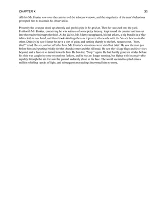 All this Mr. Huxter saw over the canisters of the tobacco window, and the singularity of the man's behaviour
prompted him to maintain his observation.
Presently the stranger stood up abruptly and put his pipe in his pocket. Then he vanished into the yard.
Forthwith Mr. Huxter, conceiving he was witness of some petty larceny, leapt round his counter and ran out
into the road to intercept the thief. As he did so, Mr. Marvel reappeared, his hat askew, a big bundle in a blue
table-cloth in one hand, and three books tied together--as it proved afterwards with the Vicar's braces--in the
other. Directly he saw Huxter he gave a sort of gasp, and turning sharply to the left, began to run. "Stop,
thief!" cried Huxter, and set off after him. Mr. Huxter's sensations were vivid but brief. He saw the man just
before him and spurting briskly for the church corner and the hill road. He saw the village flags and festivities
beyond, and a face or so turned towards him. He bawled, "Stop!" again. He had hardly gone ten strides before
his shin was caught in some mysterious fashion, and he was no longer running, but flying with inconceivable
rapidity through the air. He saw the ground suddenly close to his face. The world seemed to splash into a
million whirling specks of light, and subsequent proceedings interested him no more.
CHAPTER X 33
 