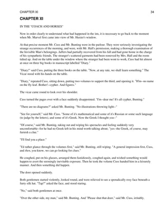 CHAPTER XI
IN THE "COACH AND HORSES"
Now in order clearly to understand what had happened in the inn, it is necessary to go back to the moment
when Mr. Marvel first came into view of Mr. Huxter's window.
At that precise moment Mr. Cuss and Mr. Bunting were in the parlour. They were seriously investigating the
strange occurrences of the morning, and were, with Mr. Hall's permission, making a thorough examination of
the Invisible Man's belongings. Jaffers had partially recovered from his fall and had gone home in the charge
of his sympathetic friends. The stranger's scattered garments had been removed by Mrs. Hall and the room
tidied up. And on the table under the window where the stranger had been wont to work, Cuss had hit almost
at once on three big books in manuscript labelled "Diary."
"Diary!" said Cuss, putting the three books on the table. "Now, at any rate, we shall learn something." The
Vicar stood with his hands on the table.
"Diary," repeated Cuss, sitting down, putting two volumes to support the third, and opening it. "H'm--no name
on the fly-leaf. Bother!--cypher. And figures."
The vicar came round to look over his shoulder.
Cuss turned the pages over with a face suddenly disappointed. "I'm--dear me! It's all cypher, Bunting."
"There are no diagrams?" asked Mr. Bunting. "No illustrations throwing light--"
"See for yourself," said Mr. Cuss. "Some of it's mathematical and some of it's Russian or some such language
(to judge by the letters), and some of it's Greek. Now the Greek I thought you--"
"Of course," said Mr. Bunting, taking out and wiping his spectacles and feeling suddenly very
uncomfortable--for he had no Greek left in his mind worth talking about; "yes--the Greek, of course, may
furnish a clue."
"I'll find you a place."
"I'd rather glance through the volumes first," said Mr. Bunting, still wiping. "A general impression first, Cuss,
and then, you know, we can go looking for clues."
He coughed, put on his glasses, arranged them fastidiously, coughed again, and wished something would
happen to avert the seemingly inevitable exposure. Then he took the volume Cuss handed him in a leisurely
manner. And then something did happen.
The door opened suddenly.
Both gentlemen started violently, looked round, and were relieved to see a sporadically rosy face beneath a
furry silk hat. "Tap?" asked the face, and stood staring.
"No," said both gentlemen at once.
"Over the other side, my man," said Mr. Bunting. And "Please shut that door," said Mr. Cuss, irritably.
CHAPTER XI 34
 