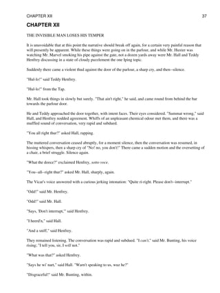 CHAPTER XII
THE INVISIBLE MAN LOSES HIS TEMPER
It is unavoidable that at this point the narrative should break off again, for a certain very painful reason that
will presently be apparent. While these things were going on in the parlour, and while Mr. Huxter was
watching Mr. Marvel smoking his pipe against the gate, not a dozen yards away were Mr. Hall and Teddy
Henfrey discussing in a state of cloudy puzzlement the one Iping topic.
Suddenly there came a violent thud against the door of the parlour, a sharp cry, and then--silence.
"Hul-lo!" said Teddy Henfrey.
"Hul-lo!" from the Tap.
Mr. Hall took things in slowly but surely. "That ain't right," he said, and came round from behind the bar
towards the parlour door.
He and Teddy approached the door together, with intent faces. Their eyes considered. "Summat wrong," said
Hall, and Henfrey nodded agreement. Whiffs of an unpleasant chemical odour met them, and there was a
muffled sound of conversation, very rapid and subdued.
"You all right thur?" asked Hall, rapping.
The muttered conversation ceased abruptly, for a moment silence, then the conversation was resumed, in
hissing whispers, then a sharp cry of "No! no, you don't!" There came a sudden motion and the oversetting of
a chair, a brief struggle. Silence again.
"What the dooce?" exclaimed Henfrey, sotto voce.
"You--all--right thur?" asked Mr. Hall, sharply, again.
The Vicar's voice answered with a curious jerking intonation: "Quite ri-right. Please don't--interrupt."
"Odd!" said Mr. Henfrey.
"Odd!" said Mr. Hall.
"Says, 'Don't interrupt,'" said Henfrey.
"I heerd'n," said Hall.
"And a sniff," said Henfrey.
They remained listening. The conversation was rapid and subdued. "I can't," said Mr. Bunting, his voice
rising; "I tell you, sir, I will not."
"What was that?" asked Henfrey.
"Says he wi' nart," said Hall. "Warn't speaking to us, wuz he?"
"Disgraceful!" said Mr. Bunting, within.
CHAPTER XII 37
 