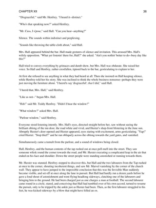 "'Disgraceful,'" said Mr. Henfrey. "I heard it--distinct."
"Who's that speaking now?" asked Henfrey.
"Mr. Cuss, I s'pose," said Hall. "Can you hear--anything?"
Silence. The sounds within indistinct and perplexing.
"Sounds like throwing the table-cloth about," said Hall.
Mrs. Hall appeared behind the bar. Hall made gestures of silence and invitation. This aroused Mrs. Hall's
wifely opposition. "What yer listenin' there for, Hall?" she asked. "Ain't you nothin' better to do--busy day like
this?"
Hall tried to convey everything by grimaces and dumb show, but Mrs. Hall was obdurate. She raised her
voice. So Hall and Henfrey, rather crestfallen, tiptoed back to the bar, gesticulating to explain to her.
At first she refused to see anything in what they had heard at all. Then she insisted on Hall keeping silence,
while Henfrey told her his story. She was inclined to think the whole business nonsense--perhaps they were
just moving the furniture about. "I heerd'n say 'disgraceful'; that I did," said Hall.
"I heerd that, Mrs. Hall," said Henfrey.
"Like as not--" began Mrs. Hall.
"Hsh!" said Mr. Teddy Henfrey. "Didn't I hear the window?"
"What window?" asked Mrs. Hall.
"Parlour window," said Henfrey.
Everyone stood listening intently. Mrs. Hall's eyes, directed straight before her, saw without seeing the
brilliant oblong of the inn door, the road white and vivid, and Huxter's shop-front blistering in the June sun.
Abruptly Huxter's door opened and Huxter appeared, eyes staring with excitement, arms gesticulating. "Yap!"
cried Huxter. "Stop thief!" and he ran obliquely across the oblong towards the yard gates, and vanished.
Simultaneously came a tumult from the parlour, and a sound of windows being closed.
Hall, Henfrey, and the human contents of the tap rushed out at once pell-mell into the street. They saw
someone whisk round the corner towards the road, and Mr. Huxter executing a complicated leap in the air that
ended on his face and shoulder. Down the street people were standing astonished or running towards them.
Mr. Huxter was stunned. Henfrey stopped to discover this, but Hall and the two labourers from the Tap rushed
at once to the corner, shouting incoherent things, and saw Mr. Marvel vanishing by the corner of the church
wall. They appear to have jumped to the impossible conclusion that this was the Invisible Man suddenly
become visible, and set off at once along the lane in pursuit. But Hall had hardly run a dozen yards before he
gave a loud shout of astonishment and went flying headlong sideways, clutching one of the labourers and
bringing him to the ground. He had been charged just as one charges a man at football. The second labourer
came round in a circle, stared, and conceiving that Hall had tumbled over of his own accord, turned to resume
the pursuit, only to be tripped by the ankle just as Huxter had been. Then, as the first labourer struggled to his
feet, he was kicked sideways by a blow that might have felled an ox.
CHAPTER XII 38
 