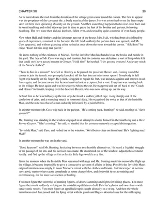 As he went down, the rush from the direction of the village green came round the corner. The first to appear
was the proprietor of the cocoanut shy, a burly man in a blue jersey. He was astonished to see the lane empty
save for three men sprawling absurdly on the ground. And then something happened to his rear-most foot, and
he went headlong and rolled sideways just in time to graze the feet of his brother and partner, following
headlong. The two were then kicked, knelt on, fallen over, and cursed by quite a number of over-hasty people.
Now when Hall and Henfrey and the labourers ran out of the house, Mrs. Hall, who had been disciplined by
years of experience, remained in the bar next the till. And suddenly the parlour door was opened, and Mr.
Cuss appeared, and without glancing at her rushed at once down the steps toward the corner. "Hold him!" he
cried. "Don't let him drop that parcel."
He knew nothing of the existence of Marvel. For the Invisible Man had handed over the books and bundle in
the yard. The face of Mr. Cuss was angry and resolute, but his costume was defective, a sort of limp white kilt
that could only have passed muster in Greece. "Hold him!" he bawled. "He's got my trousers! And every stitch
of the Vicar's clothes!"
"'Tend to him in a minute!" he cried to Henfrey as he passed the prostrate Huxter, and, coming round the
corner to join the tumult, was promptly knocked off his feet into an indecorous sprawl. Somebody in full
flight trod heavily on his finger. He yelled, struggled to regain his feet, was knocked against and thrown on all
fours again, and became aware that he was involved not in a capture, but a rout. Everyone was running back
to the village. He rose again and was hit severely behind the ear. He staggered and set off back to the "Coach
and Horses" forthwith, leaping over the deserted Huxter, who was now sitting up, on his way.
Behind him as he was halfway up the inn steps he heard a sudden yell of rage, rising sharply out of the
confusion of cries, and a sounding smack in someone's face. He recognised the voice as that of the Invisible
Man, and the note was that of a man suddenly infuriated by a painful blow.
In another moment Mr. Cuss was back in the parlour. "He's coming back, Bunting!" he said, rushing in. "Save
yourself!"
Mr. Bunting was standing in the window engaged in an attempt to clothe himself in the hearth-rug and a West
Surrey Gazette. "Who's coming?" he said, so startled that his costume narrowly escaped disintegration.
"Invisible Man," said Cuss, and rushed on to the window. "We'd better clear out from here! He's fighting mad!
Mad!"
In another moment he was out in the yard.
"Good heavens!" said Mr. Bunting, hesitating between two horrible alternatives. He heard a frightful struggle
in the passage of the inn, and his decision was made. He clambered out of the window, adjusted his costume
hastily, and fled up the village as fast as his fat little legs would carry him.
From the moment when the Invisible Man screamed with rage and Mr. Bunting made his memorable flight up
the village, it became impossible to give a consecutive account of affairs in Iping. Possibly the Invisible Man's
original intention was simply to cover Marvel's retreat with the clothes and books. But his temper, at no time
very good, seems to have gone completely at some chance blow, and forthwith he set to smiting and
overthrowing, for the mere satisfaction of hurting.
You must figure the street full of running figures, of doors slamming and fights for hiding-places. You must
figure the tumult suddenly striking on the unstable equilibrium of old Fletcher's planks and two chairs--with
cataclysmic results. You must figure an appalled couple caught dismally in a swing. And then the whole
tumultuous rush has passed and the Iping street with its gauds and flags is deserted save for the still raging
CHAPTER XII 39
 