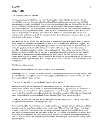 CHAPTER I
THE STRANGE MAN'S ARRIVAL
The stranger came early in February, one wintry day, through a biting wind and a driving snow, the last
snowfall of the year, over the down, walking from Bramblehurst railway station, and carrying a little black
portmanteau in his thickly gloved hand. He was wrapped up from head to foot, and the brim of his soft felt hat
hid every inch of his face but the shiny tip of his nose; the snow had piled itself against his shoulders and
chest, and added a white crest to the burden he carried. He staggered into the "Coach and Horses" more dead
than alive, and flung his portmanteau down. "A fire," he cried, "in the name of human charity! A room and a
fire!" He stamped and shook the snow from off himself in the bar, and followed Mrs. Hall into her guest
parlour to strike his bargain. And with that much introduction, that and a couple of sovereigns flung upon the
table, he took up his quarters in the inn.
Mrs. Hall lit the fire and left him there while she went to prepare him a meal with her own hands. A guest to
stop at Iping in the wintertime was an unheard-of piece of luck, let alone a guest who was no "haggler," and
she was resolved to show herself worthy of her good fortune. As soon as the bacon was well under way, and
Millie, her lymphatic aid, had been brisked up a bit by a few deftly chosen expressions of contempt, she
carried the cloth, plates, and glasses into the parlour and began to lay them with the utmost eclat. Although
the fire was burning up briskly, she was surprised to see that her visitor still wore his hat and coat, standing
with his back to her and staring out of the window at the falling snow in the yard. His gloved hands were
clasped behind him, and he seemed to be lost in thought. She noticed that the melting snow that still sprinkled
his shoulders dripped upon her carpet. "Can I take your hat and coat, sir?" she said, "and give them a good dry
in the kitchen?"
"No," he said without turning.
She was not sure she had heard him, and was about to repeat her question.
He turned his head and looked at her over his shoulder. "I prefer to keep them on," he said with emphasis, and
she noticed that he wore big blue spectacles with sidelights, and had a bush side-whisker over his coat-collar
that completely hid his cheeks and face.
"Very well, sir," she said. "As you like. In a bit the room will be warmer."
He made no answer, and had turned his face away from her again, and Mrs. Hall, feeling that her
conversational advances were ill-timed, laid the rest of the table things in a quick staccato and whisked out of
the room. When she returned he was still standing there, like a man of stone, his back hunched, his collar
turned up, his dripping hat-brim turned down, hiding his face and ears completely. She put down the eggs and
bacon with considerable emphasis, and called rather than said to him, "Your lunch is served, sir."
"Thank you," he said at the same time, and did not stir until she was closing the door. Then he swung round
and approached the table with a certain eager quickness.
As she went behind the bar to the kitchen she heard a sound repeated at regular intervals. Chirk, chirk, chirk, it
went, the sound of a spoon being rapidly whisked round a basin. "That girl!" she said. "There! I clean forgot
it. It's her being so long!" And while she herself finished mixing the mustard, she gave Millie a few verbal
stabs for her excessive slowness. She had cooked the ham and eggs, laid the table, and done everything, while
Millie (help indeed!) had only succeeded in delaying the mustard. And him a new guest and wanting to stay!
Then she filled the mustard pot, and, putting it with a certain stateliness upon a gold and black tea-tray, carried
it into the parlour.
CHAPTER I 4
 