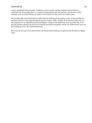 unseen, and littered with cocoanuts, overthrown canvas screens, and the scattered stock in trade of a
sweetstuff stall. Everywhere there is a sound of closing shutters and shoving bolts, and the only visible
humanity is an occasional flitting eye under a raised eyebrow in the corner of a window pane.
The Invisible Man amused himself for a little while by breaking all the windows in the "Coach and Horses,"
and then he thrust a street lamp through the parlour window of Mrs. Gribble. He it must have been who cut
the telegraph wire to Adderdean just beyond Higgins' cottage on the Adderdean road. And after that, as his
peculiar qualities allowed, he passed out of human perceptions altogether, and he was neither heard, seen, nor
felt in Iping any more. He vanished absolutely.
But it was the best part of two hours before any human being ventured out again into the desolation of Iping
street.
CHAPTER XII 40
 