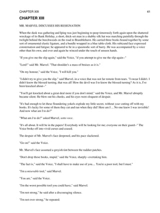 CHAPTER XIII
MR. MARVEL DISCUSSES HIS RESIGNATION
When the dusk was gathering and Iping was just beginning to peep timorously forth again upon the shattered
wreckage of its Bank Holiday, a short, thick-set man in a shabby silk hat was marching painfully through the
twilight behind the beechwoods on the road to Bramblehurst. He carried three books bound together by some
sort of ornamental elastic ligature, and a bundle wrapped in a blue table-cloth. His rubicund face expressed
consternation and fatigue; he appeared to be in a spasmodic sort of hurry. He was accompanied by a voice
other than his own, and ever and again he winced under the touch of unseen hands.
"If you give me the slip again," said the Voice, "if you attempt to give me the slip again--"
"Lord!" said Mr. Marvel. "That shoulder's a mass of bruises as it is."
"On my honour," said the Voice, "I will kill you."
"I didn't try to give you the slip," said Marvel, in a voice that was not far remote from tears. "I swear I didn't. I
didn't know the blessed turning, that was all! How the devil was I to know the blessed turning? As it is, I've
been knocked about--"
"You'll get knocked about a great deal more if you don't mind," said the Voice, and Mr. Marvel abruptly
became silent. He blew out his cheeks, and his eyes were eloquent of despair.
"It's bad enough to let these floundering yokels explode my little secret, without your cutting off with my
books. It's lucky for some of them they cut and ran when they did! Here am I ... No one knew I was invisible!
And now what am I to do?"
"What am I to do?" asked Marvel, sotto voce.
"It's all about. It will be in the papers! Everybody will be looking for me; everyone on their guard--" The
Voice broke off into vivid curses and ceased.
The despair of Mr. Marvel's face deepened, and his pace slackened.
"Go on!" said the Voice.
Mr. Marvel's face assumed a greyish tint between the ruddier patches.
"Don't drop those books, stupid," said the Voice, sharply--overtaking him.
"The fact is," said the Voice, "I shall have to make use of you.... You're a poor tool, but I must."
"I'm a miserable tool," said Marvel.
"You are," said the Voice.
"I'm the worst possible tool you could have," said Marvel.
"I'm not strong," he said after a discouraging silence.
"I'm not over strong," he repeated.
CHAPTER XIII 41
 