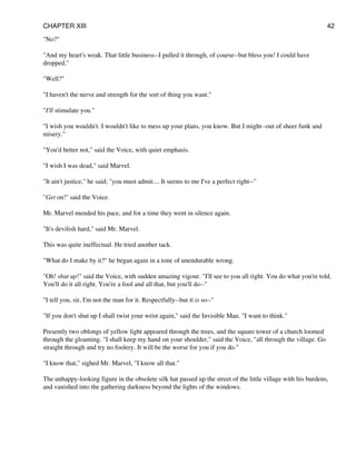 "No?"
"And my heart's weak. That little business--I pulled it through, of course--but bless you! I could have
dropped."
"Well?"
"I haven't the nerve and strength for the sort of thing you want."
"I'll stimulate you."
"I wish you wouldn't. I wouldn't like to mess up your plans, you know. But I might--out of sheer funk and
misery."
"You'd better not," said the Voice, with quiet emphasis.
"I wish I was dead," said Marvel.
"It ain't justice," he said; "you must admit.... It seems to me I've a perfect right--"
"Get on!" said the Voice.
Mr. Marvel mended his pace, and for a time they went in silence again.
"It's devilish hard," said Mr. Marvel.
This was quite ineffectual. He tried another tack.
"What do I make by it?" he began again in a tone of unendurable wrong.
"Oh! shut up!" said the Voice, with sudden amazing vigour. "I'll see to you all right. You do what you're told.
You'll do it all right. You're a fool and all that, but you'll do--"
"I tell you, sir, I'm not the man for it. Respectfully--but it is so--"
"If you don't shut up I shall twist your wrist again," said the Invisible Man. "I want to think."
Presently two oblongs of yellow light appeared through the trees, and the square tower of a church loomed
through the gloaming. "I shall keep my hand on your shoulder," said the Voice, "all through the village. Go
straight through and try no foolery. It will be the worse for you if you do."
"I know that," sighed Mr. Marvel, "I know all that."
The unhappy-looking figure in the obsolete silk hat passed up the street of the little village with his burdens,
and vanished into the gathering darkness beyond the lights of the windows.
CHAPTER XIII 42
 