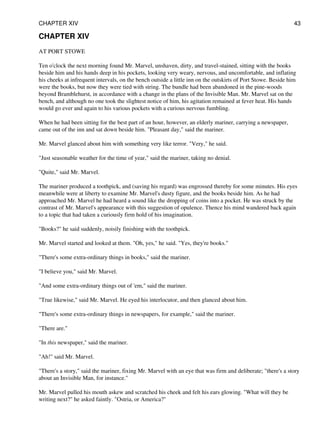 CHAPTER XIV
AT PORT STOWE
Ten o'clock the next morning found Mr. Marvel, unshaven, dirty, and travel-stained, sitting with the books
beside him and his hands deep in his pockets, looking very weary, nervous, and uncomfortable, and inflating
his cheeks at infrequent intervals, on the bench outside a little inn on the outskirts of Port Stowe. Beside him
were the books, but now they were tied with string. The bundle had been abandoned in the pine-woods
beyond Bramblehurst, in accordance with a change in the plans of the Invisible Man. Mr. Marvel sat on the
bench, and although no one took the slightest notice of him, his agitation remained at fever heat. His hands
would go ever and again to his various pockets with a curious nervous fumbling.
When he had been sitting for the best part of an hour, however, an elderly mariner, carrying a newspaper,
came out of the inn and sat down beside him. "Pleasant day," said the mariner.
Mr. Marvel glanced about him with something very like terror. "Very," he said.
"Just seasonable weather for the time of year," said the mariner, taking no denial.
"Quite," said Mr. Marvel.
The mariner produced a toothpick, and (saving his regard) was engrossed thereby for some minutes. His eyes
meanwhile were at liberty to examine Mr. Marvel's dusty figure, and the books beside him. As he had
approached Mr. Marvel he had heard a sound like the dropping of coins into a pocket. He was struck by the
contrast of Mr. Marvel's appearance with this suggestion of opulence. Thence his mind wandered back again
to a topic that had taken a curiously firm hold of his imagination.
"Books?" he said suddenly, noisily finishing with the toothpick.
Mr. Marvel started and looked at them. "Oh, yes," he said. "Yes, they're books."
"There's some extra-ordinary things in books," said the mariner.
"I believe you," said Mr. Marvel.
"And some extra-ordinary things out of 'em," said the mariner.
"True likewise," said Mr. Marvel. He eyed his interlocutor, and then glanced about him.
"There's some extra-ordinary things in newspapers, for example," said the mariner.
"There are."
"In this newspaper," said the mariner.
"Ah!" said Mr. Marvel.
"There's a story," said the mariner, fixing Mr. Marvel with an eye that was firm and deliberate; "there's a story
about an Invisible Man, for instance."
Mr. Marvel pulled his mouth askew and scratched his cheek and felt his ears glowing. "What will they be
writing next?" he asked faintly. "Ostria, or America?"
CHAPTER XIV 43
 