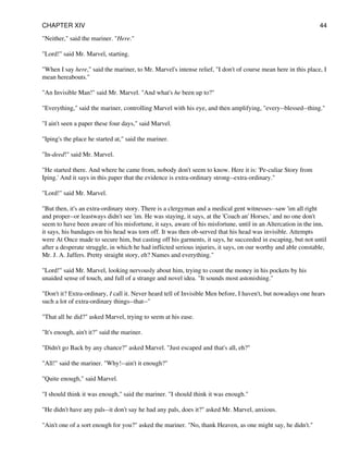 "Neither," said the mariner. "Here."
"Lord!" said Mr. Marvel, starting.
"When I say here," said the mariner, to Mr. Marvel's intense relief, "I don't of course mean here in this place, I
mean hereabouts."
"An Invisible Man!" said Mr. Marvel. "And what's he been up to?"
"Everything," said the mariner, controlling Marvel with his eye, and then amplifying, "every--blessed--thing."
"I ain't seen a paper these four days," said Marvel.
"Iping's the place he started at," said the mariner.
"In-deed!" said Mr. Marvel.
"He started there. And where he came from, nobody don't seem to know. Here it is: 'Pe-culiar Story from
Iping.' And it says in this paper that the evidence is extra-ordinary strong--extra-ordinary."
"Lord!" said Mr. Marvel.
"But then, it's an extra-ordinary story. There is a clergyman and a medical gent witnesses--saw 'im all right
and proper--or leastways didn't see 'im. He was staying, it says, at the 'Coach an' Horses,' and no one don't
seem to have been aware of his misfortune, it says, aware of his misfortune, until in an Altercation in the inn,
it says, his bandages on his head was torn off. It was then ob-served that his head was invisible. Attempts
were At Once made to secure him, but casting off his garments, it says, he succeeded in escaping, but not until
after a desperate struggle, in which he had inflicted serious injuries, it says, on our worthy and able constable,
Mr. J. A. Jaffers. Pretty straight story, eh? Names and everything."
"Lord!" said Mr. Marvel, looking nervously about him, trying to count the money in his pockets by his
unaided sense of touch, and full of a strange and novel idea. "It sounds most astonishing."
"Don't it? Extra-ordinary, I call it. Never heard tell of Invisible Men before, I haven't, but nowadays one hears
such a lot of extra-ordinary things--that--"
"That all he did?" asked Marvel, trying to seem at his ease.
"It's enough, ain't it?" said the mariner.
"Didn't go Back by any chance?" asked Marvel. "Just escaped and that's all, eh?"
"All!" said the mariner. "Why!--ain't it enough?"
"Quite enough," said Marvel.
"I should think it was enough," said the mariner. "I should think it was enough."
"He didn't have any pals--it don't say he had any pals, does it?" asked Mr. Marvel, anxious.
"Ain't one of a sort enough for you?" asked the mariner. "No, thank Heaven, as one might say, he didn't."
CHAPTER XIV 44
 
