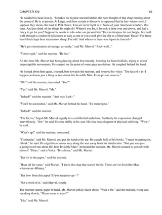 He nodded his head slowly. "It makes me regular uncomfortable, the bare thought of that chap running about
the country! He is at present At Large, and from certain evidence it is supposed that he has--taken--took, I
suppose they mean--the road to Port Stowe. You see we're right in it! None of your American wonders, this
time. And just think of the things he might do! Where'd you be, if he took a drop over and above, and had a
fancy to go for you? Suppose he wants to rob--who can prevent him? He can trespass, he can burgle, he could
walk through a cordon of policemen as easy as me or you could give the slip to a blind man! Easier! For these
here blind chaps hear uncommon sharp, I'm told. And wherever there was liquor he fancied--"
"He's got a tremenjous advantage, certainly," said Mr. Marvel. "And--well..."
"You're right," said the mariner. "He has."
All this time Mr. Marvel had been glancing about him intently, listening for faint footfalls, trying to detect
imperceptible movements. He seemed on the point of some great resolution. He coughed behind his hand.
He looked about him again, listened, bent towards the mariner, and lowered his voice: "The fact of it is--I
happen--to know just a thing or two about this Invisible Man. From private sources."
"Oh!" said the mariner, interested. "You?"
"Yes," said Mr. Marvel. "Me."
"Indeed!" said the mariner. "And may I ask--"
"You'll be astonished," said Mr. Marvel behind his hand. "It's tremenjous."
"Indeed!" said the mariner.
"The fact is," began Mr. Marvel eagerly in a confidential undertone. Suddenly his expression changed
marvellously. "Ow!" he said. He rose stiffly in his seat. His face was eloquent of physical suffering. "Wow!"
he said.
"What's up?" said the mariner, concerned.
"Toothache," said Mr. Marvel, and put his hand to his ear. He caught hold of his books. "I must be getting on,
I think," he said. He edged in a curious way along the seat away from his interlocutor. "But you was just
a-going to tell me about this here Invisible Man!" protested the mariner. Mr. Marvel seemed to consult with
himself. "Hoax," said a Voice. "It's a hoax," said Mr. Marvel.
"But it's in the paper," said the mariner.
"Hoax all the same," said Marvel. "I know the chap that started the lie. There ain't no Invisible Man
whatsoever--Blimey."
"But how 'bout this paper? D'you mean to say--?"
"Not a word of it," said Marvel, stoutly.
The mariner stared, paper in hand. Mr. Marvel jerkily faced about. "Wait a bit," said the mariner, rising and
speaking slowly, "D'you mean to say--?"
"I do," said Mr. Marvel.
CHAPTER XIV 45
 