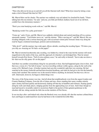 "Then why did you let me go on and tell you all this blarsted stuff, then? What d'yer mean by letting a man
make a fool of himself like that for? Eh?"
Mr. Marvel blew out his cheeks. The mariner was suddenly very red indeed; he clenched his hands. "I been
talking here this ten minutes," he said; "and you, you little pot-bellied, leathery-faced son of an old boot,
couldn't have the elementary manners--"
"Don't you come bandying words with me," said Mr. Marvel.
"Bandying words! I'm a jolly good mind--"
"Come up," said a Voice, and Mr. Marvel was suddenly whirled about and started marching off in a curious
spasmodic manner. "You'd better move on," said the mariner. "Who's moving on?" said Mr. Marvel. He was
receding obliquely with a curious hurrying gait, with occasional violent jerks forward. Some way along the
road he began a muttered monologue, protests and recriminations.
"Silly devil!" said the mariner, legs wide apart, elbows akimbo, watching the receding figure. "I'll show you,
you silly ass--hoaxing me! It's here--on the paper!"
Mr. Marvel retorted incoherently and, receding, was hidden by a bend in the road, but the mariner still stood
magnificent in the midst of the way, until the approach of a butcher's cart dislodged him. Then he turned
himself towards Port Stowe. "Full of extra-ordinary asses," he said softly to himself. "Just to take me down a
bit--that was his silly game--It's on the paper!"
And there was another extraordinary thing he was presently to hear, that had happened quite close to him. And
that was a vision of a "fist full of money" (no less) travelling without visible agency, along by the wall at the
corner of St. Michael's Lane. A brother mariner had seen this wonderful sight that very morning. He had
snatched at the money forthwith and had been knocked headlong, and when he had got to his feet the butterfly
money had vanished. Our mariner was in the mood to believe anything, he declared, but that was a bit too
stiff. Afterwards, however, he began to think things over.
The story of the flying money was true. And all about that neighbourhood, even from the august London and
Country Banking Company, from the tills of shops and inns--doors standing that sunny weather entirely
open--money had been quietly and dexterously making off that day in handfuls and rouleaux, floating quietly
along by walls and shady places, dodging quickly from the approaching eyes of men. And it had, though no
man had traced it, invariably ended its mysterious flight in the pocket of that agitated gentleman in the
obsolete silk hat, sitting outside the little inn on the outskirts of Port Stowe.
It was ten days after--and indeed only when the Burdock story was already old--that the mariner collated these
facts and began to understand how near he had been to the wonderful Invisible Man.
CHAPTER XIV 46
 