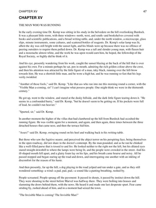 CHAPTER XV
THE MAN WHO WAS RUNNING
In the early evening time Dr. Kemp was sitting in his study in the belvedere on the hill overlooking Burdock.
It was a pleasant little room, with three windows--north, west, and south--and bookshelves covered with
books and scientific publications, and a broad writing-table, and, under the north window, a microscope, glass
slips, minute instruments, some cultures, and scattered bottles of reagents. Dr. Kemp's solar lamp was lit,
albeit the sky was still bright with the sunset light, and his blinds were up because there was no offence of
peering outsiders to require them pulled down. Dr. Kemp was a tall and slender young man, with flaxen hair
and a moustache almost white, and the work he was upon would earn him, he hoped, the fellowship of the
Royal Society, so highly did he think of it.
And his eye, presently wandering from his work, caught the sunset blazing at the back of the hill that is over
against his own. For a minute perhaps he sat, pen in mouth, admiring the rich golden colour above the crest,
and then his attention was attracted by the little figure of a man, inky black, running over the hill-brow
towards him. He was a shortish little man, and he wore a high hat, and he was running so fast that his legs
verily twinkled.
"Another of those fools," said Dr. Kemp. "Like that ass who ran into me this morning round a corner, with the
''Visible Man a-coming, sir!' I can't imagine what possess people. One might think we were in the thirteenth
century."
He got up, went to the window, and stared at the dusky hillside, and the dark little figure tearing down it. "He
seems in a confounded hurry," said Dr. Kemp, "but he doesn't seem to be getting on. If his pockets were full
of lead, he couldn't run heavier."
"Spurted, sir," said Dr. Kemp.
In another moment the higher of the villas that had clambered up the hill from Burdock had occulted the
running figure. He was visible again for a moment, and again, and then again, three times between the three
detached houses that came next, and then the terrace hid him.
"Asses!" said Dr. Kemp, swinging round on his heel and walking back to his writing-table.
But those who saw the fugitive nearer, and perceived the abject terror on his perspiring face, being themselves
in the open roadway, did not share in the doctor's contempt. By the man pounded, and as he ran he chinked
like a well-filled purse that is tossed to and fro. He looked neither to the right nor the left, but his dilated eyes
stared straight downhill to where the lamps were being lit, and the people were crowded in the street. And his
ill-shaped mouth fell apart, and a glairy foam lay on his lips, and his breath came hoarse and noisy. All he
passed stopped and began staring up the road and down, and interrogating one another with an inkling of
discomfort for the reason of his haste.
And then presently, far up the hill, a dog playing in the road yelped and ran under a gate, and as they still
wondered something--a wind--a pad, pad, pad,--a sound like a panting breathing, rushed by.
People screamed. People sprang off the pavement: It passed in shouts, it passed by instinct down the hill.
They were shouting in the street before Marvel was halfway there. They were bolting into houses and
slamming the doors behind them, with the news. He heard it and made one last desperate spurt. Fear came
striding by, rushed ahead of him, and in a moment had seized the town.
"The Invisible Man is coming! The Invisible Man!"
CHAPTER XV 47
 