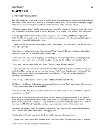CHAPTER XVI
IN THE "JOLLY CRICKETERS"
The "Jolly Cricketers" is just at the bottom of the hill, where the tram-lines begin. The barman leant his fat red
arms on the counter and talked of horses with an anaemic cabman, while a black-bearded man in grey snapped
up biscuit and cheese, drank Burton, and conversed in American with a policeman off duty.
"What's the shouting about!" said the anaemic cabman, going off at a tangent, trying to see up the hill over the
dirty yellow blind in the low window of the inn. Somebody ran by outside. "Fire, perhaps," said the barman.
Footsteps approached, running heavily, the door was pushed open violently, and Marvel, weeping and
dishevelled, his hat gone, the neck of his coat torn open, rushed in, made a convulsive turn, and attempted to
shut the door. It was held half open by a strap.
"Coming!" he bawled, his voice shrieking with terror. "He's coming. The 'Visible Man! After me! For Gawd's
sake! 'Elp! 'Elp! 'Elp!"
"Shut the doors," said the policeman. "Who's coming? What's the row?" He went to the door, released the
strap, and it slammed. The American closed the other door.
"Lemme go inside," said Marvel, staggering and weeping, but still clutching the books. "Lemme go inside.
Lock me in--somewhere. I tell you he's after me. I give him the slip. He said he'd kill me and he will."
"You're safe," said the man with the black beard. "The door's shut. What's it all about?"
"Lemme go inside," said Marvel, and shrieked aloud as a blow suddenly made the fastened door shiver and
was followed by a hurried rapping and a shouting outside. "Hullo," cried the policeman, "who's there?" Mr.
Marvel began to make frantic dives at panels that looked like doors. "He'll kill me--he's got a knife or
something. For Gawd's sake--!"
"Here you are," said the barman. "Come in here." And he held up the flap of the bar.
Mr. Marvel rushed behind the bar as the summons outside was repeated. "Don't open the door," he screamed.
"Please don't open the door. Where shall I hide?"
"This, this Invisible Man, then?" asked the man with the black beard, with one hand behind him. "I guess it's
about time we saw him."
The window of the inn was suddenly smashed in, and there was a screaming and running to and fro in the
street. The policeman had been standing on the settee staring out, craning to see who was at the door. He got
down with raised eyebrows. "It's that," he said. The barman stood in front of the bar-parlour door which was
now locked on Mr. Marvel, stared at the smashed window, and came round to the two other men.
Everything was suddenly quiet. "I wish I had my truncheon," said the policeman, going irresolutely to the
door. "Once we open, in he comes. There's no stopping him."
"Don't you be in too much hurry about that door," said the anaemic cabman, anxiously.
"Draw the bolts," said the man with the black beard, "and if he comes--" He showed a revolver in his hand.
"That won't do," said the policeman; "that's murder."
CHAPTER XVI 48
 