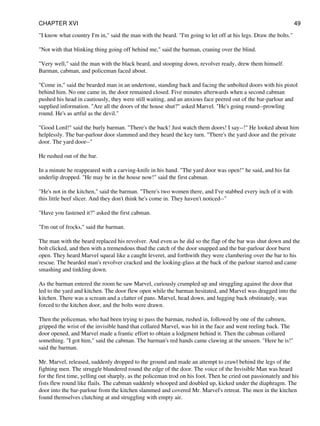 "I know what country I'm in," said the man with the beard. "I'm going to let off at his legs. Draw the bolts."
"Not with that blinking thing going off behind me," said the barman, craning over the blind.
"Very well," said the man with the black beard, and stooping down, revolver ready, drew them himself.
Barman, cabman, and policeman faced about.
"Come in," said the bearded man in an undertone, standing back and facing the unbolted doors with his pistol
behind him. No one came in, the door remained closed. Five minutes afterwards when a second cabman
pushed his head in cautiously, they were still waiting, and an anxious face peered out of the bar-parlour and
supplied information. "Are all the doors of the house shut?" asked Marvel. "He's going round--prowling
round. He's as artful as the devil."
"Good Lord!" said the burly barman. "There's the back! Just watch them doors! I say--!" He looked about him
helplessly. The bar-parlour door slammed and they heard the key turn. "There's the yard door and the private
door. The yard door--"
He rushed out of the bar.
In a minute he reappeared with a carving-knife in his hand. "The yard door was open!" he said, and his fat
underlip dropped. "He may be in the house now!" said the first cabman.
"He's not in the kitchen," said the barman. "There's two women there, and I've stabbed every inch of it with
this little beef slicer. And they don't think he's come in. They haven't noticed--"
"Have you fastened it?" asked the first cabman.
"I'm out of frocks," said the barman.
The man with the beard replaced his revolver. And even as he did so the flap of the bar was shut down and the
bolt clicked, and then with a tremendous thud the catch of the door snapped and the bar-parlour door burst
open. They heard Marvel squeal like a caught leveret, and forthwith they were clambering over the bar to his
rescue. The bearded man's revolver cracked and the looking-glass at the back of the parlour starred and came
smashing and tinkling down.
As the barman entered the room he saw Marvel, curiously crumpled up and struggling against the door that
led to the yard and kitchen. The door flew open while the barman hesitated, and Marvel was dragged into the
kitchen. There was a scream and a clatter of pans. Marvel, head down, and lugging back obstinately, was
forced to the kitchen door, and the bolts were drawn.
Then the policeman, who had been trying to pass the barman, rushed in, followed by one of the cabmen,
gripped the wrist of the invisible hand that collared Marvel, was hit in the face and went reeling back. The
door opened, and Marvel made a frantic effort to obtain a lodgment behind it. Then the cabman collared
something. "I got him," said the cabman. The barman's red hands came clawing at the unseen. "Here he is!"
said the barman.
Mr. Marvel, released, suddenly dropped to the ground and made an attempt to crawl behind the legs of the
fighting men. The struggle blundered round the edge of the door. The voice of the Invisible Man was heard
for the first time, yelling out sharply, as the policeman trod on his foot. Then he cried out passionately and his
fists flew round like flails. The cabman suddenly whooped and doubled up, kicked under the diaphragm. The
door into the bar-parlour from the kitchen slammed and covered Mr. Marvel's retreat. The men in the kitchen
found themselves clutching at and struggling with empty air.
CHAPTER XVI 49
 