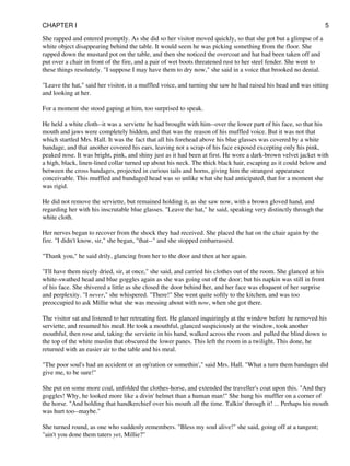 She rapped and entered promptly. As she did so her visitor moved quickly, so that she got but a glimpse of a
white object disappearing behind the table. It would seem he was picking something from the floor. She
rapped down the mustard pot on the table, and then she noticed the overcoat and hat had been taken off and
put over a chair in front of the fire, and a pair of wet boots threatened rust to her steel fender. She went to
these things resolutely. "I suppose I may have them to dry now," she said in a voice that brooked no denial.
"Leave the hat," said her visitor, in a muffled voice, and turning she saw he had raised his head and was sitting
and looking at her.
For a moment she stood gaping at him, too surprised to speak.
He held a white cloth--it was a serviette he had brought with him--over the lower part of his face, so that his
mouth and jaws were completely hidden, and that was the reason of his muffled voice. But it was not that
which startled Mrs. Hall. It was the fact that all his forehead above his blue glasses was covered by a white
bandage, and that another covered his ears, leaving not a scrap of his face exposed excepting only his pink,
peaked nose. It was bright, pink, and shiny just as it had been at first. He wore a dark-brown velvet jacket with
a high, black, linen-lined collar turned up about his neck. The thick black hair, escaping as it could below and
between the cross bandages, projected in curious tails and horns, giving him the strangest appearance
conceivable. This muffled and bandaged head was so unlike what she had anticipated, that for a moment she
was rigid.
He did not remove the serviette, but remained holding it, as she saw now, with a brown gloved hand, and
regarding her with his inscrutable blue glasses. "Leave the hat," he said, speaking very distinctly through the
white cloth.
Her nerves began to recover from the shock they had received. She placed the hat on the chair again by the
fire. "I didn't know, sir," she began, "that--" and she stopped embarrassed.
"Thank you," he said drily, glancing from her to the door and then at her again.
"I'll have them nicely dried, sir, at once," she said, and carried his clothes out of the room. She glanced at his
white-swathed head and blue goggles again as she was going out of the door; but his napkin was still in front
of his face. She shivered a little as she closed the door behind her, and her face was eloquent of her surprise
and perplexity. "I never," she whispered. "There!" She went quite softly to the kitchen, and was too
preoccupied to ask Millie what she was messing about with now, when she got there.
The visitor sat and listened to her retreating feet. He glanced inquiringly at the window before he removed his
serviette, and resumed his meal. He took a mouthful, glanced suspiciously at the window, took another
mouthful, then rose and, taking the serviette in his hand, walked across the room and pulled the blind down to
the top of the white muslin that obscured the lower panes. This left the room in a twilight. This done, he
returned with an easier air to the table and his meal.
"The poor soul's had an accident or an op'ration or somethin'," said Mrs. Hall. "What a turn them bandages did
give me, to be sure!"
She put on some more coal, unfolded the clothes-horse, and extended the traveller's coat upon this. "And they
goggles! Why, he looked more like a divin' helmet than a human man!" She hung his muffler on a corner of
the horse. "And holding that handkerchief over his mouth all the time. Talkin' through it! ... Perhaps his mouth
was hurt too--maybe."
She turned round, as one who suddenly remembers. "Bless my soul alive!" she said, going off at a tangent;
"ain't you done them taters yet, Millie?"
CHAPTER I 5
 