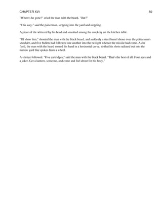 "Where's he gone?" cried the man with the beard. "Out?"
"This way," said the policeman, stepping into the yard and stopping.
A piece of tile whizzed by his head and smashed among the crockery on the kitchen table.
"I'll show him," shouted the man with the black beard, and suddenly a steel barrel shone over the policeman's
shoulder, and five bullets had followed one another into the twilight whence the missile had come. As he
fired, the man with the beard moved his hand in a horizontal curve, so that his shots radiated out into the
narrow yard like spokes from a wheel.
A silence followed. "Five cartridges," said the man with the black beard. "That's the best of all. Four aces and
a joker. Get a lantern, someone, and come and feel about for his body."
CHAPTER XVI 50
 