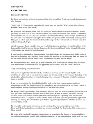 CHAPTER XVII
DR. KEMP'S VISITOR
Dr. Kemp had continued writing in his study until the shots aroused him. Crack, crack, crack, they came one
after the other.
"Hullo!" said Dr. Kemp, putting his pen into his mouth again and listening. "Who's letting off revolvers in
Burdock? What are the asses at now?"
He went to the south window, threw it up, and leaning out stared down on the network of windows, beaded
gas-lamps and shops, with its black interstices of roof and yard that made up the town at night. "Looks like a
crowd down the hill," he said, "by 'The Cricketers,'" and remained watching. Thence his eyes wandered over
the town to far away where the ships' lights shone, and the pier glowed--a little illuminated, facetted pavilion
like a gem of yellow light. The moon in its first quarter hung over the westward hill, and the stars were clear
and almost tropically bright.
After five minutes, during which his mind had travelled into a remote speculation of social conditions of the
future, and lost itself at last over the time dimension, Dr. Kemp roused himself with a sigh, pulled down the
window again, and returned to his writing desk.
It must have been about an hour after this that the front-door bell rang. He had been writing slackly, and with
intervals of abstraction, since the shots. He sat listening. He heard the servant answer the door, and waited for
her feet on the staircase, but she did not come. "Wonder what that was," said Dr. Kemp.
He tried to resume his work, failed, got up, went downstairs from his study to the landing, rang, and called
over the balustrade to the housemaid as she appeared in the hall below. "Was that a letter?" he asked.
"Only a runaway ring, sir," she answered.
"I'm restless to-night," he said to himself. He went back to his study, and this time attacked his work
resolutely. In a little while he was hard at work again, and the only sounds in the room were the ticking of the
clock and the subdued shrillness of his quill, hurrying in the very centre of the circle of light his lampshade
threw on his table.
It was two o'clock before Dr. Kemp had finished his work for the night. He rose, yawned, and went
downstairs to bed. He had already removed his coat and vest, when he noticed that he was thirsty. He took a
candle and went down to the dining-room in search of a syphon and whiskey.
Dr. Kemp's scientific pursuits have made him a very observant man, and as he recrossed the hall, he noticed a
dark spot on the linoleum near the mat at the foot of the stairs. He went on upstairs, and then it suddenly
occurred to him to ask himself what the spot on the linoleum might be. Apparently some subconscious
element was at work. At any rate, he turned with his burden, went back to the hall, put down the syphon and
whiskey, and bending down, touched the spot. Without any great surprise he found it had the stickiness and
colour of drying blood.
He took up his burden again, and returned upstairs, looking about him and trying to account for the
blood-spot. On the landing he saw something and stopped astonished. The door-handle of his own room was
blood-stained.
He looked at his own hand. It was quite clean, and then he remembered that the door of his room had been
open when he came down from his study, and that consequently he had not touched the handle at all. He went
CHAPTER XVII 51
 