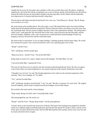 straight into his room, his face quite calm--perhaps a trifle more resolute than usual. His glance, wandering
inquisitively, fell on the bed. On the counterpane was a mess of blood, and the sheet had been torn. He had not
noticed this before because he had walked straight to the dressing-table. On the further side the bedclothes
were depressed as if someone had been recently sitting there.
Then he had an odd impression that he had heard a low voice say, "Good Heavens!--Kemp!" But Dr. Kemp
was no believer in voices.
He stood staring at the tumbled sheets. Was that really a voice? He looked about again, but noticed nothing
further than the disordered and blood-stained bed. Then he distinctly heard a movement across the room, near
the wash-hand stand. All men, however highly educated, retain some superstitious inklings. The feeling that is
called "eerie" came upon him. He closed the door of the room, came forward to the dressing-table, and put
down his burdens. Suddenly, with a start, he perceived a coiled and blood-stained bandage of linen rag
hanging in mid-air, between him and the wash-hand stand.
He stared at this in amazement. It was an empty bandage, a bandage properly tied but quite empty. He would
have advanced to grasp it, but a touch arrested him, and a voice speaking quite close to him.
"Kemp!" said the Voice.
"Eh?" said Kemp, with his mouth open.
"Keep your nerve," said the Voice. "I'm an Invisible Man."
Kemp made no answer for a space, simply stared at the bandage. "Invisible Man," he said.
"I am an Invisible Man," repeated the Voice.
The story he had been active to ridicule only that morning rushed through Kemp's brain. He does not appear
to have been either very much frightened or very greatly surprised at the moment. Realisation came later.
"I thought it was all a lie," he said. The thought uppermost in his mind was the reiterated arguments of the
morning. "Have you a bandage on?" he asked.
"Yes," said the Invisible Man.
"Oh!" said Kemp, and then roused himself. "I say!" he said. "But this is nonsense. It's some trick." He stepped
forward suddenly, and his hand, extended towards the bandage, met invisible fingers.
He recoiled at the touch and his colour changed.
"Keep steady, Kemp, for God's sake! I want help badly. Stop!"
The hand gripped his arm. He struck at it.
"Kemp!" cried the Voice. "Kemp! Keep steady!" and the grip tightened.
A frantic desire to free himself took possession of Kemp. The hand of the bandaged arm gripped his shoulder,
and he was suddenly tripped and flung backwards upon the bed. He opened his mouth to shout, and the corner
of the sheet was thrust between his teeth. The Invisible Man had him down grimly, but his arms were free and
he struck and tried to kick savagely.
CHAPTER XVII 52
 