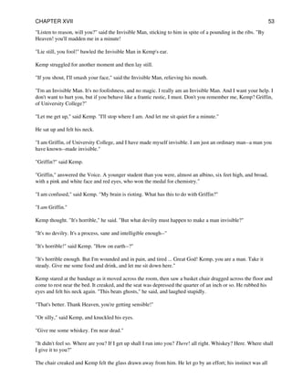 "Listen to reason, will you?" said the Invisible Man, sticking to him in spite of a pounding in the ribs. "By
Heaven! you'll madden me in a minute!
"Lie still, you fool!" bawled the Invisible Man in Kemp's ear.
Kemp struggled for another moment and then lay still.
"If you shout, I'll smash your face," said the Invisible Man, relieving his mouth.
"I'm an Invisible Man. It's no foolishness, and no magic. I really am an Invisible Man. And I want your help. I
don't want to hurt you, but if you behave like a frantic rustic, I must. Don't you remember me, Kemp? Griffin,
of University College?"
"Let me get up," said Kemp. "I'll stop where I am. And let me sit quiet for a minute."
He sat up and felt his neck.
"I am Griffin, of University College, and I have made myself invisible. I am just an ordinary man--a man you
have known--made invisible."
"Griffin?" said Kemp.
"Griffin," answered the Voice. A younger student than you were, almost an albino, six feet high, and broad,
with a pink and white face and red eyes, who won the medal for chemistry."
"I am confused," said Kemp. "My brain is rioting. What has this to do with Griffin?"
"I am Griffin."
Kemp thought. "It's horrible," he said. "But what devilry must happen to make a man invisible?"
"It's no devilry. It's a process, sane and intelligible enough--"
"It's horrible!" said Kemp. "How on earth--?"
"It's horrible enough. But I'm wounded and in pain, and tired ... Great God! Kemp, you are a man. Take it
steady. Give me some food and drink, and let me sit down here."
Kemp stared at the bandage as it moved across the room, then saw a basket chair dragged across the floor and
come to rest near the bed. It creaked, and the seat was depressed the quarter of an inch or so. He rubbed his
eyes and felt his neck again. "This beats ghosts," he said, and laughed stupidly.
"That's better. Thank Heaven, you're getting sensible!"
"Or silly," said Kemp, and knuckled his eyes.
"Give me some whiskey. I'm near dead."
"It didn't feel so. Where are you? If I get up shall I run into you? There! all right. Whiskey? Here. Where shall
I give it to you?"
The chair creaked and Kemp felt the glass drawn away from him. He let go by an effort; his instinct was all
CHAPTER XVII 53
 