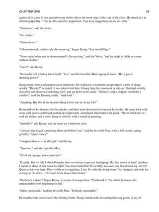 against it. It came to rest poised twenty inches above the front edge of the seat of the chair. He stared at it in
infinite perplexity. "This is--this must be--hypnotism. You have suggested you are invisible."
"Nonsense," said the Voice.
"It's frantic."
"Listen to me."
"I demonstrated conclusively this morning," began Kemp, "that invisibility--"
"Never mind what you've demonstrated!--I'm starving," said the Voice, "and the night is chilly to a man
without clothes."
"Food?" said Kemp.
The tumbler of whiskey tilted itself. "Yes," said the Invisible Man rapping it down. "Have you a
dressing-gown?"
Kemp made some exclamation in an undertone. He walked to a wardrobe and produced a robe of dingy
scarlet. "This do?" he asked. It was taken from him. It hung limp for a moment in mid-air, fluttered weirdly,
stood full and decorous buttoning itself, and sat down in his chair. "Drawers, socks, slippers would be a
comfort," said the Unseen, curtly. "And food."
"Anything. But this is the insanest thing I ever was in, in my life!"
He turned out his drawers for the articles, and then went downstairs to ransack his larder. He came back with
some cold cutlets and bread, pulled up a light table, and placed them before his guest. "Never mind knives,"
said his visitor, and a cutlet hung in mid-air, with a sound of gnawing.
"Invisible!" said Kemp, and sat down on a bedroom chair.
"I always like to get something about me before I eat," said the Invisible Man, with a full mouth, eating
greedily. "Queer fancy!"
"I suppose that wrist is all right," said Kemp.
"Trust me," said the Invisible Man.
"Of all the strange and wonderful--"
"Exactly. But it's odd I should blunder into your house to get my bandaging. My first stroke of luck! Anyhow
I meant to sleep in this house to-night. You must stand that! It's a filthy nuisance, my blood showing, isn't it?
Quite a clot over there. Gets visible as it coagulates, I see. It's only the living tissue I've changed, and only for
as long as I'm alive.... I've been in the house three hours."
"But how's it done?" began Kemp, in a tone of exasperation. "Confound it! The whole business--it's
unreasonable from beginning to end."
"Quite reasonable," said the Invisible Man. "Perfectly reasonable."
He reached over and secured the whiskey bottle. Kemp stared at the devouring dressing gown. A ray of
CHAPTER XVII 54
 