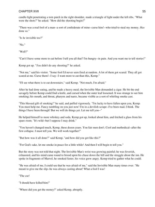 candle-light penetrating a torn patch in the right shoulder, made a triangle of light under the left ribs. "What
were the shots?" he asked. "How did the shooting begin?"
"There was a real fool of a man--a sort of confederate of mine--curse him!--who tried to steal my money. Has
done so."
"Is he invisible too?"
"No."
"Well?"
"Can't I have some more to eat before I tell you all that? I'm hungry--in pain. And you want me to tell stories!"
Kemp got up. "You didn't do any shooting?" he asked.
"Not me," said his visitor. "Some fool I'd never seen fired at random. A lot of them got scared. They all got
scared at me. Curse them!--I say--I want more to eat than this, Kemp."
"I'll see what there is to eat downstairs," said Kemp. "Not much, I'm afraid."
After he had done eating, and he made a heavy meal, the Invisible Man demanded a cigar. He bit the end
savagely before Kemp could find a knife, and cursed when the outer leaf loosened. It was strange to see him
smoking; his mouth, and throat, pharynx and nares, became visible as a sort of whirling smoke cast.
"This blessed gift of smoking!" he said, and puffed vigorously. "I'm lucky to have fallen upon you, Kemp.
You must help me. Fancy tumbling on you just now! I'm in a devilish scrape--I've been mad, I think. The
things I have been through! But we will do things yet. Let me tell you--"
He helped himself to more whiskey and soda. Kemp got up, looked about him, and fetched a glass from his
spare room. "It's wild--but I suppose I may drink."
"You haven't changed much, Kemp, these dozen years. You fair men don't. Cool and methodical--after the
first collapse. I must tell you. We will work together!"
"But how was it all done?" said Kemp, "and how did you get like this?"
"For God's sake, let me smoke in peace for a little while! And then I will begin to tell you."
But the story was not told that night. The Invisible Man's wrist was growing painful; he was feverish,
exhausted, and his mind came round to brood upon his chase down the hill and the struggle about the inn. He
spoke in fragments of Marvel, he smoked faster, his voice grew angry. Kemp tried to gather what he could.
"He was afraid of me, I could see that he was afraid of me," said the Invisible Man many times over. "He
meant to give me the slip--he was always casting about! What a fool I was!
"The cur!
"I should have killed him!"
"Where did you get the money?" asked Kemp, abruptly.
CHAPTER XVII 55
 