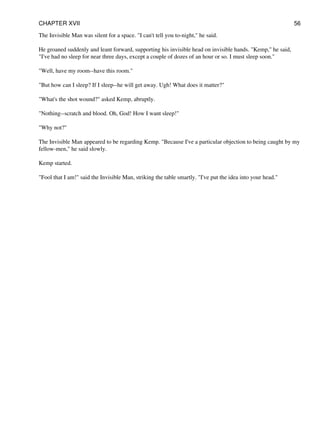 The Invisible Man was silent for a space. "I can't tell you to-night," he said.
He groaned suddenly and leant forward, supporting his invisible head on invisible hands. "Kemp," he said,
"I've had no sleep for near three days, except a couple of dozes of an hour or so. I must sleep soon."
"Well, have my room--have this room."
"But how can I sleep? If I sleep--he will get away. Ugh! What does it matter?"
"What's the shot wound?" asked Kemp, abruptly.
"Nothing--scratch and blood. Oh, God! How I want sleep!"
"Why not?"
The Invisible Man appeared to be regarding Kemp. "Because I've a particular objection to being caught by my
fellow-men," he said slowly.
Kemp started.
"Fool that I am!" said the Invisible Man, striking the table smartly. "I've put the idea into your head."
CHAPTER XVII 56
 