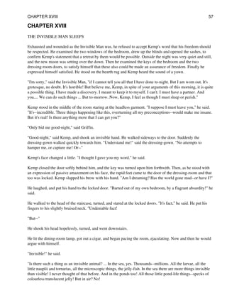 CHAPTER XVIII
THE INVISIBLE MAN SLEEPS
Exhausted and wounded as the Invisible Man was, he refused to accept Kemp's word that his freedom should
be respected. He examined the two windows of the bedroom, drew up the blinds and opened the sashes, to
confirm Kemp's statement that a retreat by them would be possible. Outside the night was very quiet and still,
and the new moon was setting over the down. Then he examined the keys of the bedroom and the two
dressing-room doors, to satisfy himself that these also could be made an assurance of freedom. Finally he
expressed himself satisfied. He stood on the hearth rug and Kemp heard the sound of a yawn.
"I'm sorry," said the Invisible Man, "if I cannot tell you all that I have done to-night. But I am worn out. It's
grotesque, no doubt. It's horrible! But believe me, Kemp, in spite of your arguments of this morning, it is quite
a possible thing. I have made a discovery. I meant to keep it to myself. I can't. I must have a partner. And
you.... We can do such things ... But to-morrow. Now, Kemp, I feel as though I must sleep or perish."
Kemp stood in the middle of the room staring at the headless garment. "I suppose I must leave you," he said.
"It's--incredible. Three things happening like this, overturning all my preconceptions--would make me insane.
But it's real! Is there anything more that I can get you?"
"Only bid me good-night," said Griffin.
"Good-night," said Kemp, and shook an invisible hand. He walked sideways to the door. Suddenly the
dressing-gown walked quickly towards him. "Understand me!" said the dressing-gown. "No attempts to
hamper me, or capture me! Or--"
Kemp's face changed a little. "I thought I gave you my word," he said.
Kemp closed the door softly behind him, and the key was turned upon him forthwith. Then, as he stood with
an expression of passive amazement on his face, the rapid feet came to the door of the dressing-room and that
too was locked. Kemp slapped his brow with his hand. "Am I dreaming? Has the world gone mad--or have I?"
He laughed, and put his hand to the locked door. "Barred out of my own bedroom, by a flagrant absurdity!" he
said.
He walked to the head of the staircase, turned, and stared at the locked doors. "It's fact," he said. He put his
fingers to his slightly bruised neck. "Undeniable fact!
"But--"
He shook his head hopelessly, turned, and went downstairs.
He lit the dining-room lamp, got out a cigar, and began pacing the room, ejaculating. Now and then he would
argue with himself.
"Invisible!" he said.
"Is there such a thing as an invisible animal? ... In the sea, yes. Thousands--millions. All the larvae, all the
little nauplii and tornarias, all the microscopic things, the jelly-fish. In the sea there are more things invisible
than visible! I never thought of that before. And in the ponds too! All those little pond-life things--specks of
colourless translucent jelly! But in air? No!
CHAPTER XVIII 57
 