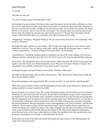 "It can't be.
"But after all--why not?
"If a man was made of glass he would still be visible."
His meditation became profound. The bulk of three cigars had passed into the invisible or diffused as a white
ash over the carpet before he spoke again. Then it was merely an exclamation. He turned aside, walked out of
the room, and went into his little consulting-room and lit the gas there. It was a little room, because Dr. Kemp
did not live by practice, and in it were the day's newspapers. The morning's paper lay carelessly opened and
thrown aside. He caught it up, turned it over, and read the account of a "Strange Story from Iping" that the
mariner at Port Stowe had spelt over so painfully to Mr. Marvel. Kemp read it swiftly.
"Wrapped up!" said Kemp. "Disguised! Hiding it! 'No one seems to have been aware of his misfortune.' What
the devil is his game?"
He dropped the paper, and his eye went seeking. "Ah!" he said, and caught up the St. James' Gazette, lying
folded up as it arrived. "Now we shall get at the truth," said Dr. Kemp. He rent the paper open; a couple of
columns confronted him. "An Entire Village in Sussex goes Mad" was the heading.
"Good Heavens!" said Kemp, reading eagerly an incredulous account of the events in Iping, of the previous
afternoon, that have already been described. Over the leaf the report in the morning paper had been reprinted.
He re-read it. "Ran through the streets striking right and left. Jaffers insensible. Mr. Huxter in great pain--still
unable to describe what he saw. Painful humiliation--vicar. Woman ill with terror! Windows smashed. This
extraordinary story probably a fabrication. Too good not to print--cum grano!"
He dropped the paper and stared blankly in front of him. "Probably a fabrication!"
He caught up the paper again, and re-read the whole business. "But when does the Tramp come in? Why the
deuce was he chasing a tramp?"
He sat down abruptly on the surgical bench. "He's not only invisible," he said, "but he's mad! Homicidal!"
When dawn came to mingle its pallor with the lamp-light and cigar smoke of the dining-room, Kemp was still
pacing up and down, trying to grasp the incredible.
He was altogether too excited to sleep. His servants, descending sleepily, discovered him, and were inclined to
think that over-study had worked this ill on him. He gave them extraordinary but quite explicit instructions to
lay breakfast for two in the belvedere study--and then to confine themselves to the basement and ground-floor.
Then he continued to pace the dining-room until the morning's paper came. That had much to say and little to
tell, beyond the confirmation of the evening before, and a very badly written account of another remarkable
tale from Port Burdock. This gave Kemp the essence of the happenings at the "Jolly Cricketers," and the name
of Marvel. "He has made me keep with him twenty-four hours," Marvel testified. Certain minor facts were
added to the Iping story, notably the cutting of the village telegraph-wire. But there was nothing to throw light
on the connexion between the Invisible Man and the Tramp; for Mr. Marvel had supplied no information
about the three books, or the money with which he was lined. The incredulous tone had vanished and a shoal
of reporters and inquirers were already at work elaborating the matter.
Kemp read every scrap of the report and sent his housemaid out to get everyone of the morning papers she
could. These also he devoured.
CHAPTER XVIII 58
 
