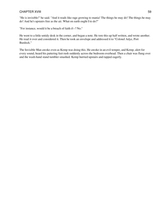 "He is invisible!" he said. "And it reads like rage growing to mania! The things he may do! The things he may
do! And he's upstairs free as the air. What on earth ought I to do?"
"For instance, would it be a breach of faith if--? No."
He went to a little untidy desk in the corner, and began a note. He tore this up half written, and wrote another.
He read it over and considered it. Then he took an envelope and addressed it to "Colonel Adye, Port
Burdock."
The Invisible Man awoke even as Kemp was doing this. He awoke in an evil temper, and Kemp, alert for
every sound, heard his pattering feet rush suddenly across the bedroom overhead. Then a chair was flung over
and the wash-hand stand tumbler smashed. Kemp hurried upstairs and rapped eagerly.
CHAPTER XVIII 59
 
