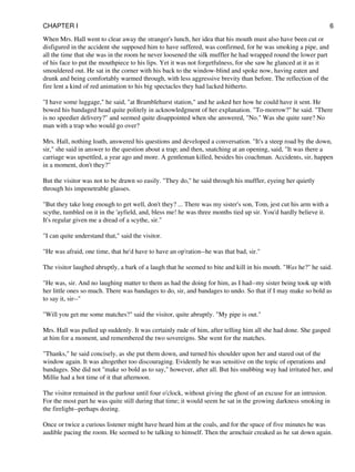 When Mrs. Hall went to clear away the stranger's lunch, her idea that his mouth must also have been cut or
disfigured in the accident she supposed him to have suffered, was confirmed, for he was smoking a pipe, and
all the time that she was in the room he never loosened the silk muffler he had wrapped round the lower part
of his face to put the mouthpiece to his lips. Yet it was not forgetfulness, for she saw he glanced at it as it
smouldered out. He sat in the corner with his back to the window-blind and spoke now, having eaten and
drunk and being comfortably warmed through, with less aggressive brevity than before. The reflection of the
fire lent a kind of red animation to his big spectacles they had lacked hitherto.
"I have some luggage," he said, "at Bramblehurst station," and he asked her how he could have it sent. He
bowed his bandaged head quite politely in acknowledgment of her explanation. "To-morrow?" he said. "There
is no speedier delivery?" and seemed quite disappointed when she answered, "No." Was she quite sure? No
man with a trap who would go over?
Mrs. Hall, nothing loath, answered his questions and developed a conversation. "It's a steep road by the down,
sir," she said in answer to the question about a trap; and then, snatching at an opening, said, "It was there a
carriage was upsettled, a year ago and more. A gentleman killed, besides his coachman. Accidents, sir, happen
in a moment, don't they?"
But the visitor was not to be drawn so easily. "They do," he said through his muffler, eyeing her quietly
through his impenetrable glasses.
"But they take long enough to get well, don't they? ... There was my sister's son, Tom, jest cut his arm with a
scythe, tumbled on it in the 'ayfield, and, bless me! he was three months tied up sir. You'd hardly believe it.
It's regular given me a dread of a scythe, sir."
"I can quite understand that," said the visitor.
"He was afraid, one time, that he'd have to have an op'ration--he was that bad, sir."
The visitor laughed abruptly, a bark of a laugh that he seemed to bite and kill in his mouth. "Was he?" he said.
"He was, sir. And no laughing matter to them as had the doing for him, as I had--my sister being took up with
her little ones so much. There was bandages to do, sir, and bandages to undo. So that if I may make so bold as
to say it, sir--"
"Will you get me some matches?" said the visitor, quite abruptly. "My pipe is out."
Mrs. Hall was pulled up suddenly. It was certainly rude of him, after telling him all she had done. She gasped
at him for a moment, and remembered the two sovereigns. She went for the matches.
"Thanks," he said concisely, as she put them down, and turned his shoulder upon her and stared out of the
window again. It was altogether too discouraging. Evidently he was sensitive on the topic of operations and
bandages. She did not "make so bold as to say," however, after all. But his snubbing way had irritated her, and
Millie had a hot time of it that afternoon.
The visitor remained in the parlour until four o'clock, without giving the ghost of an excuse for an intrusion.
For the most part he was quite still during that time; it would seem he sat in the growing darkness smoking in
the firelight--perhaps dozing.
Once or twice a curious listener might have heard him at the coals, and for the space of five minutes he was
audible pacing the room. He seemed to be talking to himself. Then the armchair creaked as he sat down again.
CHAPTER I 6
 