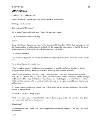CHAPTER XIX
CERTAIN FIRST PRINCIPLES
"What's the matter?" asked Kemp, when the Invisible Man admitted him.
"Nothing," was the answer.
"But, confound it! The smash?"
"Fit of temper," said the Invisible Man. "Forgot this arm; and it's sore."
"You're rather liable to that sort of thing."
"I am."
Kemp walked across the room and picked up the fragments of broken glass. "All the facts are out about you,"
said Kemp, standing up with the glass in his hand; "all that happened in Iping, and down the hill. The world
has become aware of its invisible citizen. But no one knows you are here."
The Invisible Man swore.
"The secret's out. I gather it was a secret. I don't know what your plans are, but of course I'm anxious to help
you."
The Invisible Man sat down on the bed.
"There's breakfast upstairs," said Kemp, speaking as easily as possible, and he was delighted to find his
strange guest rose willingly. Kemp led the way up the narrow staircase to the belvedere.
"Before we can do anything else," said Kemp, "I must understand a little more about this invisibility of
yours." He had sat down, after one nervous glance out of the window, with the air of a man who has talking to
do. His doubts of the sanity of the entire business flashed and vanished again as he looked across to where
Griffin sat at the breakfast-table--a headless, handless dressing-gown, wiping unseen lips on a miraculously
held serviette.
"It's simple enough--and credible enough," said Griffin, putting the serviette aside and leaning the invisible
head on an invisible hand.
"No doubt, to you, but--" Kemp laughed.
"Well, yes; to me it seemed wonderful at first, no doubt. But now, great God! ... But we will do great things
yet! I came on the stuff first at Chesilstowe."
"Chesilstowe?"
"I went there after I left London. You know I dropped medicine and took up physics? No; well, I did. Light
fascinated me."
"Ah!"
CHAPTER XIX 60
 